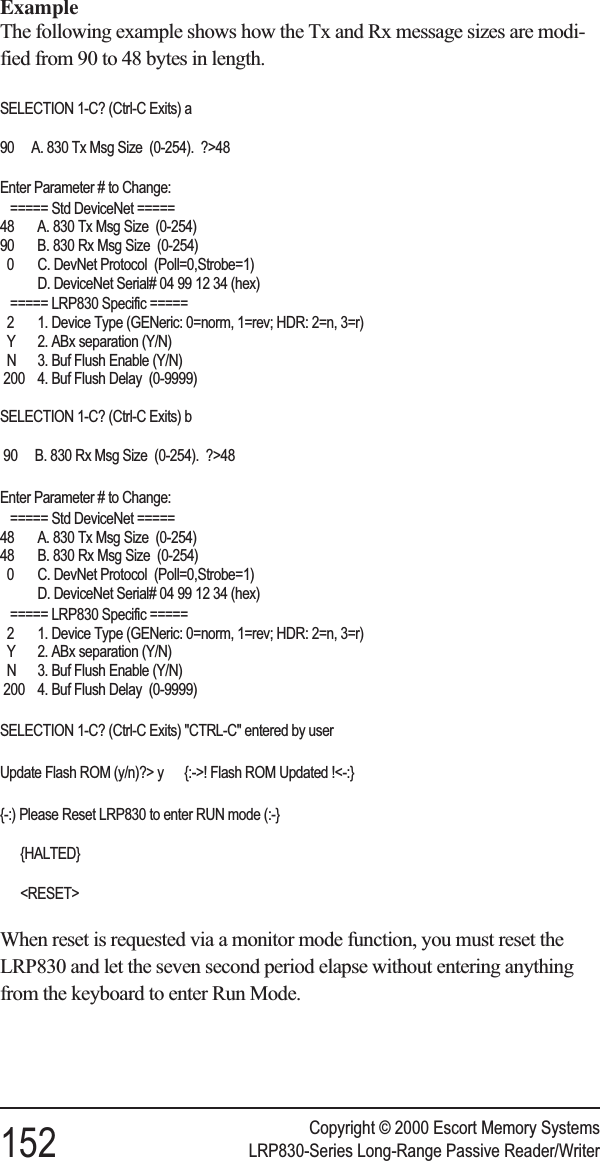 ExampleThe following example shows how the Tx and Rx message sizes are modi-fied from 90 to 48 bytes in length.SELECTION 1-C? (Ctrl-C Exits) a90 A. 830 Tx Msg Size (0-254). ?&gt;48Enter Parameter # to Change:===== Std DeviceNet =====48 A. 830 Tx Msg Size (0-254)90 B. 830 Rx Msg Size (0-254)0 C. DevNet Protocol (Poll=0,Strobe=1)D. DeviceNet Serial# 04 99 12 34 (hex)===== LRP830 Specific =====2 1. Device Type (GENeric: 0=norm, 1=rev; HDR: 2=n, 3=r)Y 2. ABx separation (Y/N)N 3. Buf Flush Enable (Y/N)200 4. Buf Flush Delay (0-9999)SELECTION 1-C? (Ctrl-C Exits) b90 B. 830 Rx Msg Size (0-254). ?&gt;48Enter Parameter # to Change:===== Std DeviceNet =====48 A. 830 Tx Msg Size (0-254)48 B. 830 Rx Msg Size (0-254)0 C. DevNet Protocol (Poll=0,Strobe=1)D. DeviceNet Serial# 04 99 12 34 (hex)===== LRP830 Specific =====2 1. Device Type (GENeric: 0=norm, 1=rev; HDR: 2=n, 3=r)Y 2. ABx separation (Y/N)N 3. Buf Flush Enable (Y/N)200 4. Buf Flush Delay (0-9999)SELECTION 1-C? (Ctrl-C Exits) &quot;CTRL-C&quot; entered by userUpdate Flash ROM (y/n)?&gt; y {:-&gt;! Flash ROM Updated !&lt;-:}{-:) Please Reset LRP830 to enter RUN mode (:-}{HALTED}&lt;RESET&gt;When reset is requested via a monitor mode function, you must reset theLRP830 and let the seven second period elapse without entering anythingfrom the keyboard to enter Run Mode.Copyright © 2000 Escort Memory Systems152 LRP830-Series Long-Range Passive Reader/Writer