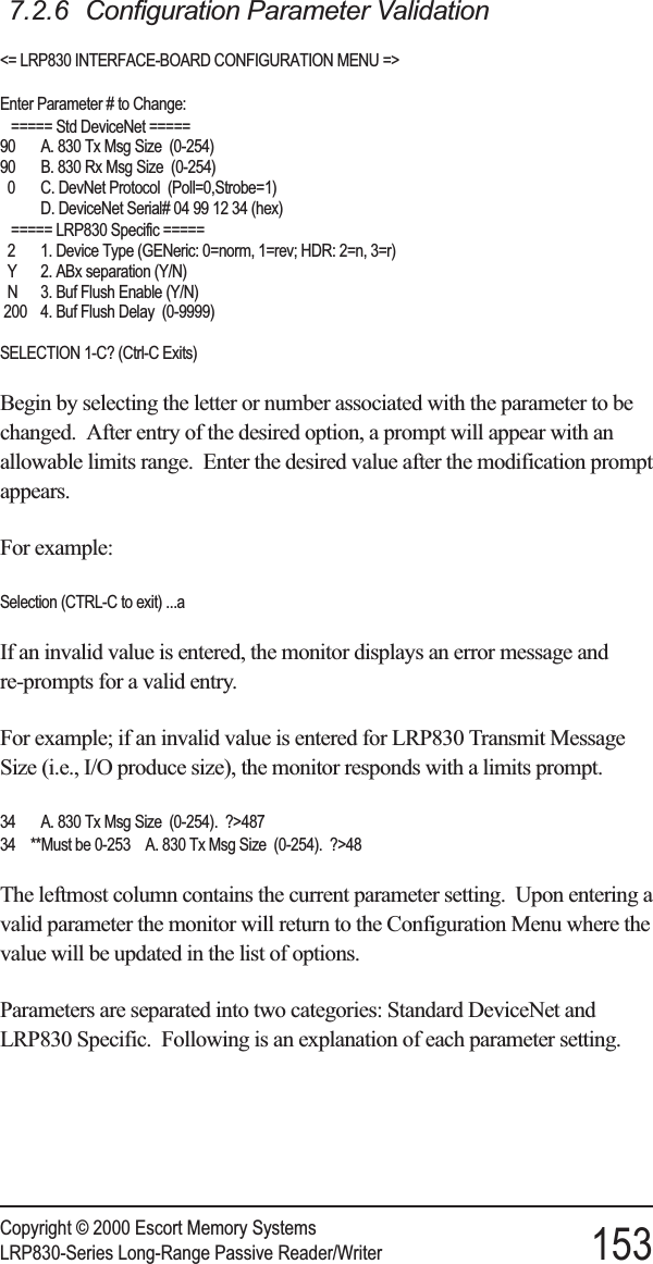 7.2.6 Configuration Parameter Validation&lt;= LRP830 INTERFACE-BOARD CONFIGURATION MENU =&gt;Enter Parameter # to Change:===== Std DeviceNet =====90 A. 830 Tx Msg Size (0-254)90 B. 830 Rx Msg Size (0-254)0 C. DevNet Protocol (Poll=0,Strobe=1)D. DeviceNet Serial# 04 99 12 34 (hex)===== LRP830 Specific =====2 1. Device Type (GENeric: 0=norm, 1=rev; HDR: 2=n, 3=r)Y 2. ABx separation (Y/N)N 3. Buf Flush Enable (Y/N)200 4. Buf Flush Delay (0-9999)SELECTION 1-C? (Ctrl-C Exits)Begin by selecting the letter or number associated with the parameter to bechanged. After entry of the desired option, a prompt will appear with anallowable limits range. Enter the desired value after the modification promptappears.For example:Selection (CTRL-C to exit) ...aIf an invalid value is entered, the monitor displays an error message andre-prompts for a valid entry.For example; if an invalid value is entered for LRP830 Transmit MessageSize (i.e., I/O produce size), the monitor responds with a limits prompt.34 A. 830 Tx Msg Size (0-254). ?&gt;48734 **Must be 0-253 A. 830 Tx Msg Size (0-254). ?&gt;48The leftmost column contains the current parameter setting. Upon entering avalid parameter the monitor will return to the Configuration Menu where thevalue will be updated in the list of options.Parameters are separated into two categories: Standard DeviceNet andLRP830 Specific. Following is an explanation of each parameter setting.Copyright © 2000 Escort Memory SystemsLRP830-Series Long-Range Passive Reader/Writer 153