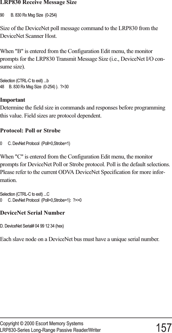 LRP830 Receive Message Size90 B. 830 Rx Msg Size (0-254)Size of the DeviceNet poll message command to the LRP830 from theDeviceNet Scanner Host.When &quot;B&quot; is entered from the Configuration Edit menu, the monitorprompts for the LRP830 Transmit Message Size (i.e., DeviceNet I/O con-sume size).Selection (CTRL-C to exit) ...b48 B. 830 Rx Msg Size (0-254) ). ?&gt;30ImportantDetermine the field size in commands and responses before programmingthis value. Field sizes are protocol dependent.Protocol: Poll or Strobe0 C. DevNet Protocol (Poll=0,Strobe=1)When &quot;C&quot; is entered from the Configuration Edit menu, the monitorprompts for DeviceNet Poll or Strobe protocol. Poll is the default selections.Please refer to the current ODVA DeviceNet Specification for more infor-mation.Selection (CTRL-C to exit) ...C0 C. DevNet Protocol (Poll=0,Strobe=1): ?&gt;&gt;0DeviceNet Serial NumberD. DeviceNet Serial# 04 99 12 34 (hex)Each slave node on a DeviceNet bus must have a unique serial number.Copyright © 2000 Escort Memory SystemsLRP830-Series Long-Range Passive Reader/Writer 157