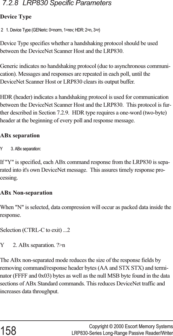 7.2.8 LRP830 Specific ParametersDevice Type2 1. Device Type (GENeric: 0=norm, 1=rev; HDR: 2=n, 3=r)Device Type specifies whether a handshaking protocol should be usedbetween the DeviceNet Scanner Host and the LRP830.Generic indicates no handshaking protocol (due to asynchronous communi-cation). Messages and responses are repeated in each poll, until theDeviceNet Scanner Host or LRP830 clears its output buffer.HDR (header) indicates a handshaking protocol is used for communicationbetween the DeviceNet Scanner Host and the LRP830. This protocol is fur-ther described in Section 7.2.9. HDR type requires a one-word (two-byte)header at the beginning of every poll and response message.ABx separationY 3. ABx separation:If &quot;Y&quot; is specified, each ABx command response from the LRP830 is sepa-rated into it&apos;s own DeviceNet message. This assures timely response pro-cessing.ABx Non-separationWhen &quot;N&quot; is selected, data compression will occur as packed data inside theresponse.Selection (CTRL-C to exit) ...2Y 2. ABx separation. ?&gt;nThe ABx non-separated mode reduces the size of the response fields byremoving command/response header bytes (AA and STX STX) and termi-nator (FFFF and 0x03) bytes as well as the null MSB byte found in the datasections of ABx Standard commands. This reduces DeviceNet traffic andincreases data throughput.Copyright © 2000 Escort Memory Systems158 LRP830-Series Long-Range Passive Reader/Writer