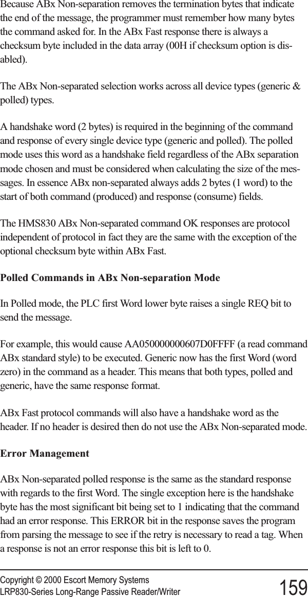 Because ABx Non-separation removes the termination bytes that indicatethe end of the message, the programmer must remember how many bytesthe command asked for. In the ABx Fast response there is always achecksum byte included in the data array (00H if checksum option is dis-abled).The ABx Non-separated selection works across all device types (generic &amp;polled) types.A handshake word (2 bytes) is required in the beginning of the commandand response of every single device type (generic and polled). The polledmode uses this word as a handshake field regardless of the ABx separationmode chosen and must be considered when calculating the size of the mes-sages. In essence ABx non-separated always adds 2 bytes (1 word) to thestart of both command (produced) and response (consume) fields.The HMS830 ABx Non-separated command OK responses are protocolindependent of protocol in fact they are the same with the exception of theoptional checksum byte within ABx Fast.Polled Commands in ABx Non-separation ModeIn Polled mode, the PLC first Word lower byte raises a single REQ bit tosend the message.For example, this would cause AA050000000607D0FFFF (a read commandABx standard style) to be executed. Generic now has the first Word (wordzero) in the command as a header. This means that both types, polled andgeneric, have the same response format.ABx Fast protocol commands will also have a handshake word as theheader. If no header is desired then do not use the ABx Non-separated mode.Error ManagementABx Non-separated polled response is the same as the standard responsewith regards to the first Word. The single exception here is the handshakebyte has the most significant bit being set to 1 indicating that the commandhad an error response. This ERROR bit in the response saves the programfrom parsing the message to see if the retry is necessary to read a tag. Whena response is not an error response this bit is left to 0.Copyright © 2000 Escort Memory SystemsLRP830-Series Long-Range Passive Reader/Writer 159