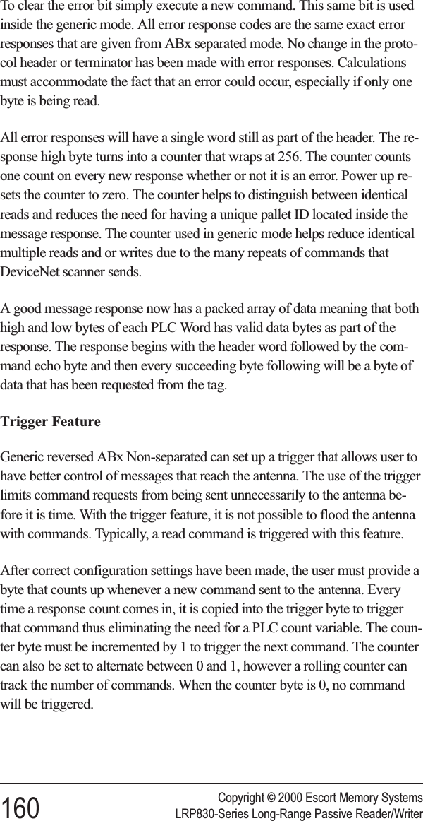 To clear the error bit simply execute a new command. This same bit is usedinside the generic mode. All error response codes are the same exact errorresponses that are given from ABx separated mode. No change in the proto-col header or terminator has been made with error responses. Calculationsmust accommodate the fact that an error could occur, especially if only onebyte is being read.All error responses will have a single word still as part of the header. The re-sponse high byte turns into a counter that wraps at 256. The counter countsone count on every new response whether or not it is an error. Power up re-sets the counter to zero. The counter helps to distinguish between identicalreads and reduces the need for having a unique pallet ID located inside themessage response. The counter used in generic mode helps reduce identicalmultiple reads and or writes due to the many repeats of commands thatDeviceNet scanner sends.A good message response now has a packed array of data meaning that bothhigh and low bytes of each PLC Word has valid data bytes as part of theresponse. The response begins with the header word followed by the com-mand echo byte and then every succeeding byte following will be a byte ofdata that has been requested from the tag.Trigger FeatureGeneric reversed ABx Non-separated can set up a trigger that allows user tohave better control of messages that reach the antenna. The use of the triggerlimits command requests from being sent unnecessarily to the antenna be-fore it is time. With the trigger feature, it is not possible to flood the antennawith commands. Typically, a read command is triggered with this feature.After correct configuration settings have been made, the user must provide abyte that counts up whenever a new command sent to the antenna. Everytime a response count comes in, it is copied into the trigger byte to triggerthat command thus eliminating the need for a PLC count variable. The coun-ter byte must be incremented by 1 to trigger the next command. The countercan also be set to alternate between 0 and 1, however a rolling counter cantrack the number of commands. When the counter byte is 0, no commandwill be triggered.Copyright © 2000 Escort Memory Systems160 LRP830-Series Long-Range Passive Reader/Writer