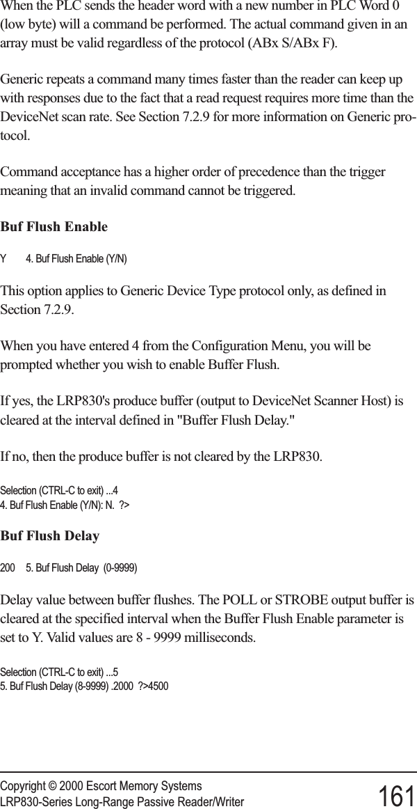 When the PLC sends the header word with a new number in PLC Word 0(low byte) will a command be performed. The actual command given in anarray must be valid regardless of the protocol (ABx S/ABx F).Generic repeats a command many times faster than the reader can keep upwith responses due to the fact that a read request requires more time than theDeviceNet scan rate. See Section 7.2.9 for more information on Generic pro-tocol.Command acceptance has a higher order of precedence than the triggermeaning that an invalid command cannot be triggered.Buf Flush EnableY 4. Buf Flush Enable (Y/N)This option applies to Generic Device Type protocol only, as defined inSection 7.2.9.When you have entered 4 from the Configuration Menu, you will beprompted whether you wish to enable Buffer Flush.If yes, the LRP830&apos;s produce buffer (output to DeviceNet Scanner Host) iscleared at the interval defined in &quot;Buffer Flush Delay.&quot;If no, then the produce buffer is not cleared by the LRP830.Selection (CTRL-C to exit) ...44. Buf Flush Enable (Y/N): N. ?&gt;Buf Flush Delay200 5. Buf Flush Delay (0-9999)Delay value between buffer flushes. The POLL or STROBE output buffer iscleared at the specified interval when the Buffer Flush Enable parameter isset to Y. Valid values are 8 - 9999 milliseconds.Selection (CTRL-C to exit) ...55. Buf Flush Delay (8-9999) .2000 ?&gt;4500Copyright © 2000 Escort Memory SystemsLRP830-Series Long-Range Passive Reader/Writer 161