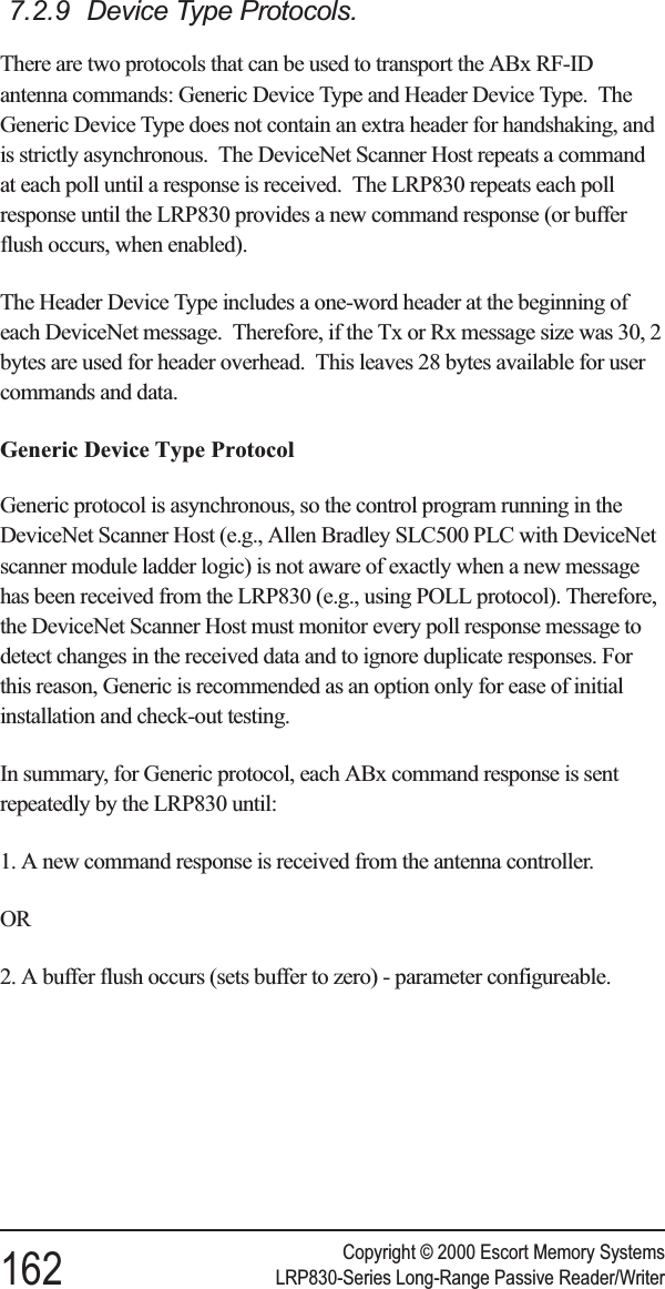 7.2.9 Device Type Protocols.There are two protocols that can be used to transport the ABx RF-IDantenna commands: Generic Device Type and Header Device Type. TheGeneric Device Type does not contain an extra header for handshaking, andis strictly asynchronous. The DeviceNet Scanner Host repeats a commandat each poll until a response is received. The LRP830 repeats each pollresponse until the LRP830 provides a new command response (or bufferflush occurs, when enabled).The Header Device Type includes a one-word header at the beginning ofeach DeviceNet message. Therefore, if the Tx or Rx message size was 30, 2bytes are used for header overhead. This leaves 28 bytes available for usercommands and data.Generic Device Type ProtocolGeneric protocol is asynchronous, so the control program running in theDeviceNet Scanner Host (e.g., Allen Bradley SLC500 PLC with DeviceNetscanner module ladder logic) is not aware of exactly when a new messagehas been received from the LRP830 (e.g., using POLL protocol). Therefore,the DeviceNet Scanner Host must monitor every poll response message todetect changes in the received data and to ignore duplicate responses. Forthis reason, Generic is recommended as an option only for ease of initialinstallation and check-out testing.In summary, for Generic protocol, each ABx command response is sentrepeatedly by the LRP830 until:1. A new command response is received from the antenna controller.OR2. A buffer flush occurs (sets buffer to zero) - parameter configureable.Copyright © 2000 Escort Memory Systems162 LRP830-Series Long-Range Passive Reader/Writer