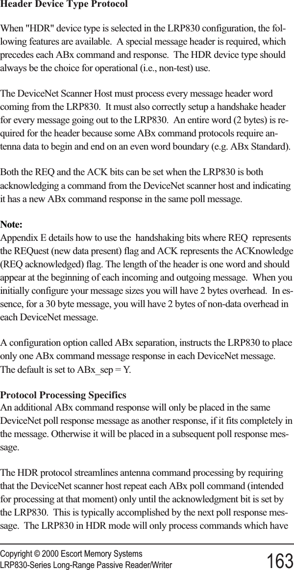 Header Device Type ProtocolWhen &quot;HDR&quot; device type is selected in the LRP830 configuration, the fol-lowing features are available. A special message header is required, whichprecedes each ABx command and response. The HDR device type shouldalways be the choice for operational (i.e., non-test) use.The DeviceNet Scanner Host must process every message header wordcoming from the LRP830. It must also correctly setup a handshake headerfor every message going out to the LRP830. An entire word (2 bytes) is re-quired for the header because some ABx command protocols require an-tenna data to begin and end on an even word boundary (e.g. ABx Standard).Both the REQ and the ACK bits can be set when the LRP830 is bothacknowledging a command from the DeviceNet scanner host and indicatingit has a new ABx command response in the same poll message.Note:Appendix E details how to use the handshaking bits where REQ representsthe REQuest (new data present) flag and ACK represents the ACKnowledge(REQ acknowledged) flag. The length of the header is one word and shouldappear at the beginning of each incoming and outgoing message. When youinitially configure your message sizes you will have 2 bytes overhead. In es-sence, for a 30 byte message, you will have 2 bytes of non-data overhead ineach DeviceNet message.A configuration option called ABx separation, instructs the LRP830 to placeonly one ABx command message response in each DeviceNet message.The default is set to ABx_sep = Y.Protocol Processing SpecificsAn additional ABx command response will only be placed in the sameDeviceNet poll response message as another response, if it fits completely inthe message. Otherwise it will be placed in a subsequent poll response mes-sage.The HDR protocol streamlines antenna command processing by requiringthat the DeviceNet scanner host repeat each ABx poll command (intendedfor processing at that moment) only until the acknowledgment bit is set bythe LRP830. This is typically accomplished by the next poll response mes-sage. The LRP830 in HDR mode will only process commands which haveCopyright © 2000 Escort Memory SystemsLRP830-Series Long-Range Passive Reader/Writer 163