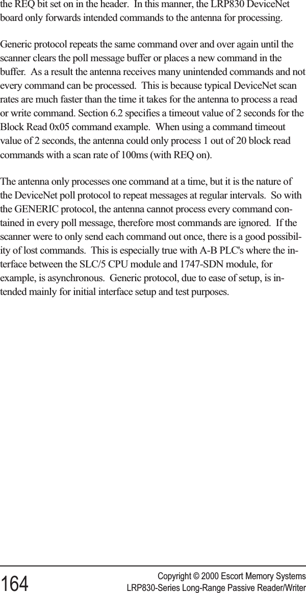 the REQ bit set on in the header. In this manner, the LRP830 DeviceNetboard only forwards intended commands to the antenna for processing.Generic protocol repeats the same command over and over again until thescanner clears the poll message buffer or places a new command in thebuffer. As a result the antenna receives many unintended commands and notevery command can be processed. This is because typical DeviceNet scanrates are much faster than the time it takes for the antenna to process a reador write command. Section 6.2 specifies a timeout value of 2 seconds for theBlock Read 0x05 command example. When using a command timeoutvalue of 2 seconds, the antenna could only process 1 out of 20 block readcommands with a scan rate of 100ms (with REQ on).The antenna only processes one command at a time, but it is the nature ofthe DeviceNet poll protocol to repeat messages at regular intervals. So withthe GENERIC protocol, the antenna cannot process every command con-tained in every poll message, therefore most commands are ignored. If thescanner were to only send each command out once, there is a good possibil-ity of lost commands. This is especially true with A-B PLC&apos;s where the in-terface between the SLC/5 CPU module and 1747-SDN module, forexample, is asynchronous. Generic protocol, due to ease of setup, is in-tended mainly for initial interface setup and test purposes.Copyright © 2000 Escort Memory Systems164 LRP830-Series Long-Range Passive Reader/Writer