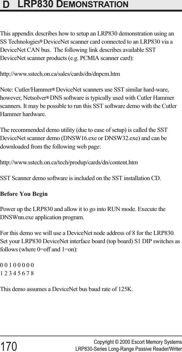 DLRP830 DEMONSTRATIONThis appendix describes how to setup an LRP830 demonstration using anSS Technologies®DeviceNet scanner card connected to an LRP830 via aDeviceNet CAN bus. The following link describes available SSTDeviceNet scanner products (e.g. PCMIA scanner card):http://www.sstech.on.ca/sales/cards/dn/dnpcm.htmNote: Cutler/Hammer®DeviceNet scanners use SST similar hard-ware,however, Netsolver®DNS software is typically used with Cutler Hammerscanners. It may be possible to run this SST software demo with the CutlerHammer hardware.The recommended demo utility (due to ease of setup) is called the SSTDeviceNet scanner demo (DNSW16.exe or DNSW32.exe) and can bedownloaded from the following web page:http://www.sstech.on.ca/tech/produp/cards/dn/content.htmSST Scanner demo software is included on the SST installation CD.Before You BeginPower up the LRP830 and allow it to go into RUN mode. Execute theDNSWnn.exe application program.For this demo we will use a DeviceNet node address of 8 for the LRP830.Set your LRP830 DeviceNet interface board (top board) S1 DIP switches asfollows (where 0=off and 1=on):0010000012345678This demo assumes a DeviceNet bus baud rate of 125K.Copyright © 2000 Escort Memory Systems170 LRP830-Series Long-Range Passive Reader/Writer