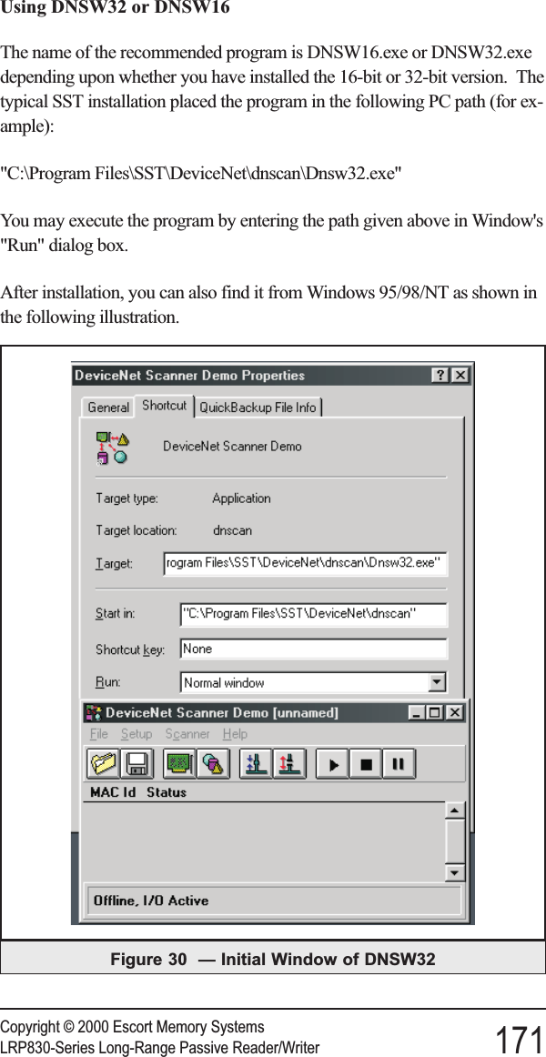 Using DNSW32 or DNSW16The name of the recommended program is DNSW16.exe or DNSW32.exedepending upon whether you have installed the 16-bit or 32-bit version. Thetypical SST installation placed the program in the following PC path (for ex-ample):&quot;C:\Program Files\SST\DeviceNet\dnscan\Dnsw32.exe&quot;You may execute the program by entering the path given above in Window&apos;s&quot;Run&quot; dialog box.After installation, you can also find it from Windows 95/98/NT as shown inthe following illustration.Copyright © 2000 Escort Memory SystemsLRP830-Series Long-Range Passive Reader/Writer 171Figure 30 — Initial Window of DNSW32