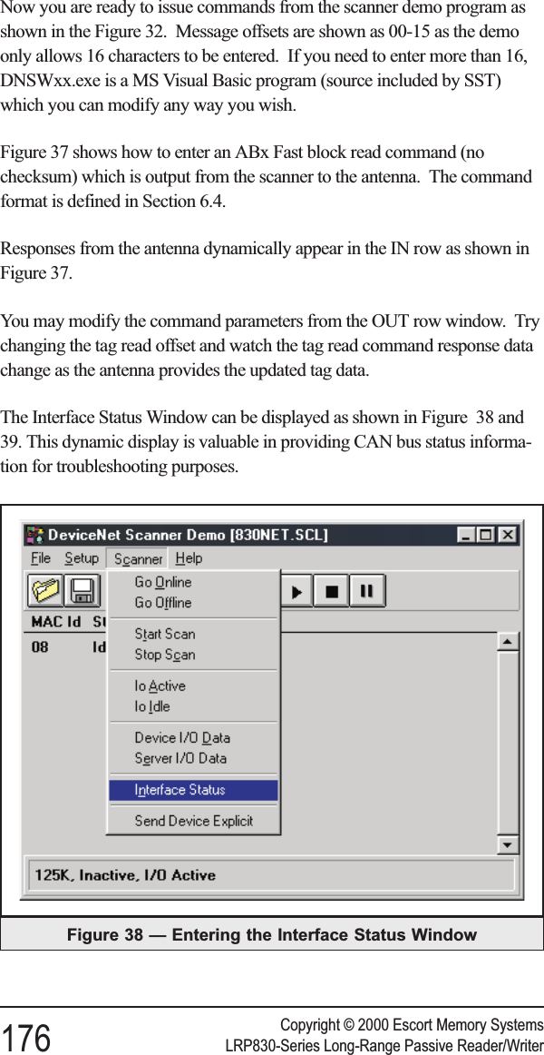 Now you are ready to issue commands from the scanner demo program asshown in the Figure 32. Message offsets are shown as 00-15 as the demoonly allows 16 characters to be entered. If you need to enter more than 16,DNSWxx.exe is a MS Visual Basic program (source included by SST)which you can modify any way you wish.Figure 37 shows how to enter an ABx Fast block read command (nochecksum) which is output from the scanner to the antenna. The commandformat is defined in Section 6.4.Responses from the antenna dynamically appear in the IN row as shown inFigure 37.You may modify the command parameters from the OUT row window. Trychanging the tag read offset and watch the tag read command response datachange as the antenna provides the updated tag data.The Interface Status Window can be displayed as shown in Figure 38 and39. This dynamic display is valuable in providing CAN bus status informa-tion for troubleshooting purposes.Copyright © 2000 Escort Memory Systems176 LRP830-Series Long-Range Passive Reader/WriterFigure 38 — Entering the Interface Status Window