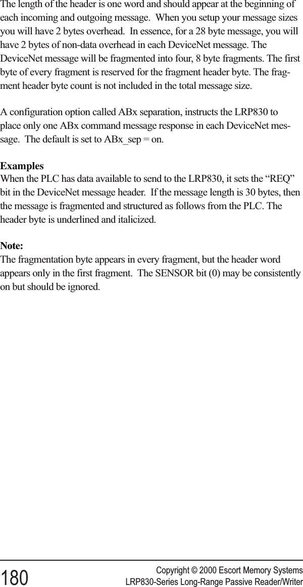 The length of the header is one word and should appear at the beginning ofeach incoming and outgoing message. When you setup your message sizesyou will have 2 bytes overhead. In essence, for a 28 byte message, you willhave 2 bytes of non-data overhead in each DeviceNet message. TheDeviceNet message will be fragmented into four, 8 byte fragments. The firstbyte of every fragment is reserved for the fragment header byte. The frag-ment header byte count is not included in the total message size.A configuration option called ABx separation, instructs the LRP830 toplace only one ABx command message response in each DeviceNet mes-sage. The default is set to ABx_sep = on.ExamplesWhen the PLC has data available to send to the LRP830, it sets the “REQ”bit in the DeviceNet message header. If the message length is 30 bytes, thenthe message is fragmented and structured as follows from the PLC. Theheader byte is underlined and italicized.Note:The fragmentation byte appears in every fragment, but the header wordappears only in the first fragment. The SENSOR bit (0) may be consistentlyon but should be ignored.Copyright © 2000 Escort Memory Systems180 LRP830-Series Long-Range Passive Reader/Writer