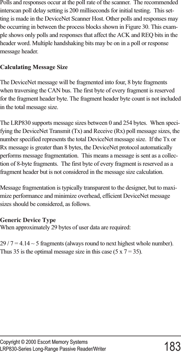 Polls and responses occur at the poll rate of the scanner. The recommendedinterscan poll delay setting is 200 milliseconds for initial testing. This set-ting is made in the DeviceNet Scanner Host. Other polls and responses maybe occurring in between the process blocks shown in Figure 30. This exam-ple shows only polls and responses that affect the ACK and REQ bits in theheader word. Multiple handshaking bits may be on in a poll or responsemessage header.Calculating Message SizeThe DeviceNet message will be fragmented into four, 8 byte fragmentswhen traversing the CAN bus. The first byte of every fragment is reservedfor the fragment header byte. The fragment header byte count is not includedin the total message size.The LRP830 supports message sizes between 0 and 254 bytes. When speci-fying the DeviceNet Transmit (Tx) and Receive (Rx) poll message sizes, thenumber specified represents the total DeviceNet message size. If the Tx orRx message is greater than 8 bytes, the DeviceNet protocol automaticallyperforms message fragmentation. This means a message is sent as a collec-tion of 8-byte fragments. The first byte of every fragment is reserved as afragment header but is not considered in the message size calculation.Message fragmentation is typically transparent to the designer, but to maxi-mize performance and minimize overhead, efficient DeviceNet messagesizes should be considered, as follows.Generic Device TypeWhen approximately 29 bytes of user data are required:29/7=4.14 ~ 5 fragments (always round to next highest whole number).Thus 35 is the optimal message size in this case (5x7=35).Copyright © 2000 Escort Memory SystemsLRP830-Series Long-Range Passive Reader/Writer 183