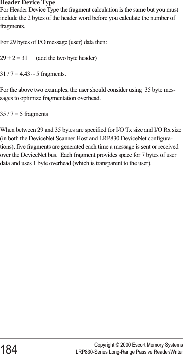 Header Device TypeFor Header Device Type the fragment calculation is the same but you mustinclude the 2 bytes of the header word before you calculate the number offragments.For 29 bytes of I/O message (user) data then:29 + 2 = 31 (add the two byte header)31/7=4.43 ~ 5 fragments.For the above two examples, the user should consider using 35 byte mes-sages to optimize fragmentation overhead.35/7=5fragmentsWhen between 29 and 35 bytes are specified for I/O Tx size and I/O Rx size(in both the DeviceNet Scanner Host and LRP830 DeviceNet configura-tions), five fragments are generated each time a message is sent or receivedover the DeviceNet bus. Each fragment provides space for 7 bytes of userdata and uses 1 byte overhead (which is transparent to the user).Copyright © 2000 Escort Memory Systems184 LRP830-Series Long-Range Passive Reader/Writer