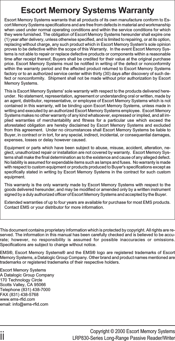 Copyright © 2000 Escort Memory Systemsii LRP830-Series Long-Range Passive Reader/WriterEscort Memory Systems WarrantyEscort Memory Systems warrants that all products of its own manufacture conform to Es-cort Memory Systems specifications and are free from defects in material and workmanshipwhen used under normal operating conditions and within the service conditions for whichthey were furnished. The obligation of Escort Memory Systems hereunder shall expire one(1) year after delivery, unless otherwise specified, and is limited to repairing, or at its option,replacing without charge, any such product which in Escort Memory System&apos;s sole opinionproves to be defective within the scope of this Warranty. In the event Escort Memory Sys-tems is not able to repair or replace defective products or components within a reasonabletime after receipt thereof, Buyers shall be credited for their value at the original purchaseprice. Escort Memory Systems must be notified in writing of the defect or nonconformitywithin the warranty period and the affected product returned to Escort Memory Systemsfactory or to an authorized service center within thirty (30) days after discovery of such de-fect or nonconformity. Shipment shall not be made without prior authorization by EscortMemory Systems.This is Escort Memory Systems&apos; sole warranty with respect to the products delivered here-under. No statement, representation, agreement or understanding oral or written, made byan agent, distributor, representative, or employee of Escort Memory Systems which is notcontained in this warranty, will be binding upon Escort Memory Systems, unless made inwriting and executed by an authorized Escort Memory Systems employee. Escort MemorySystems makes no other warranty of any kind whatsoever, expressed or implied, and all im-plied warranties of merchantability and fitness for a particular use which exceed theaforestated obligation are hereby disclaimed by Escort Memory Systems and excludedfrom this agreement. Under no circumstances shall Escort Memory Systems be liable toBuyer, in contract or in tort, for any special, indirect, incidental, or consequential damages,expenses, losses or delay however caused.Equipment or parts which have been subject to abuse, misuse, accident, alteration, ne-glect, unauthorized repair or installation are not covered by warranty. Escort Memory Sys-tems shall make the final determination as to the existence and cause of any alleged defect.No liability is assumed for expendable items such as lamps and fuses. No warranty is madewith respect to custom equipment or products produced to Buyer&apos;s specifications except asspecifically stated in writing by Escort Memory Systems in the contract for such customequipment.This warranty is the only warranty made by Escort Memory Systems with respect to thegoods delivered hereunder, and may be modified or amended only by a written instrumentsigned by a duly authorized officer of Escort Memory Systems and accepted by the Buyer.Extended warranties of up to four years are available for purchase for most EMS products.Contact EMS or your distributor for more information.This document contains proprietary information which is protected by copyright. All rights are re-served. The information in this manual has been carefully checked and is believed to be accu-rate; however, no responsibility is assumed for possible inaccuracies or omissions.Specifications are subject to change without notice.EMS®, Escort Memory Systems® and the EMS® logo are registered trademarks of EscortMemory Systems, a Datalogic Group Company. Other brand and product names mentioned aretrademarks or registered trademarks of their respective holders.Escort Memory SystemsA Datalogic Group Company170 Technology CircleScotts Valley, CA 95066Telephone (831) 438-7000FAX (831) 438-5768www.ems-rfid.comemail: info@ems-rfid.com