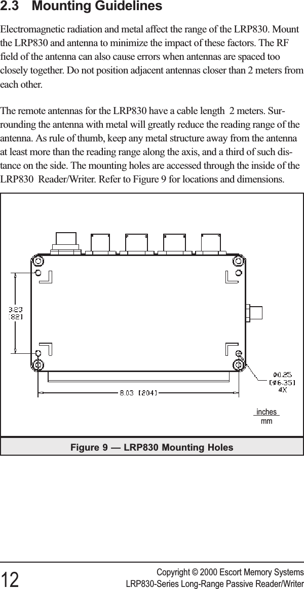 2.3 Mounting GuidelinesElectromagnetic radiation and metal affect the range of the LRP830. Mountthe LRP830 and antenna to minimize the impact of these factors. The RFfield of the antenna can also cause errors when antennas are spaced tooclosely together. Do not position adjacent antennas closer than 2 meters fromeach other.The remote antennas for the LRP830 have a cable length 2 meters. Sur-rounding the antenna with metal will greatly reduce the reading range of theantenna. As rule of thumb, keep any metal structure away from the antennaat least more than the reading range along the axis, and a third of such dis-tance on the side. The mounting holes are accessed through the inside of theLRP830 Reader/Writer. Refer to Figure 9 for locations and dimensions.Copyright © 2000 Escort Memory Systems12 LRP830-Series Long-Range Passive Reader/WriterFigure 9 — LRP830 Mounting Holesinchesmm