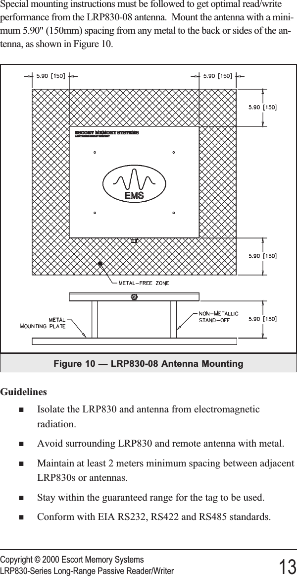 Special mounting instructions must be followed to get optimal read/writeperformance from the LRP830-08 antenna. Mount the antenna with a mini-mum 5.90&quot; (150mm) spacing from any metal to the back or sides of the an-tenna, as shown in Figure 10.GuidelinesnIsolate the LRP830 and antenna from electromagneticradiation.nAvoid surrounding LRP830 and remote antenna with metal.nMaintain at least 2 meters minimum spacing between adjacentLRP830s or antennas.nStay within the guaranteed range for the tag to be used.nConform with EIA RS232, RS422 and RS485 standards.Copyright © 2000 Escort Memory SystemsLRP830-Series Long-Range Passive Reader/Writer 13Figure 10 — LRP830-08 Antenna Mounting