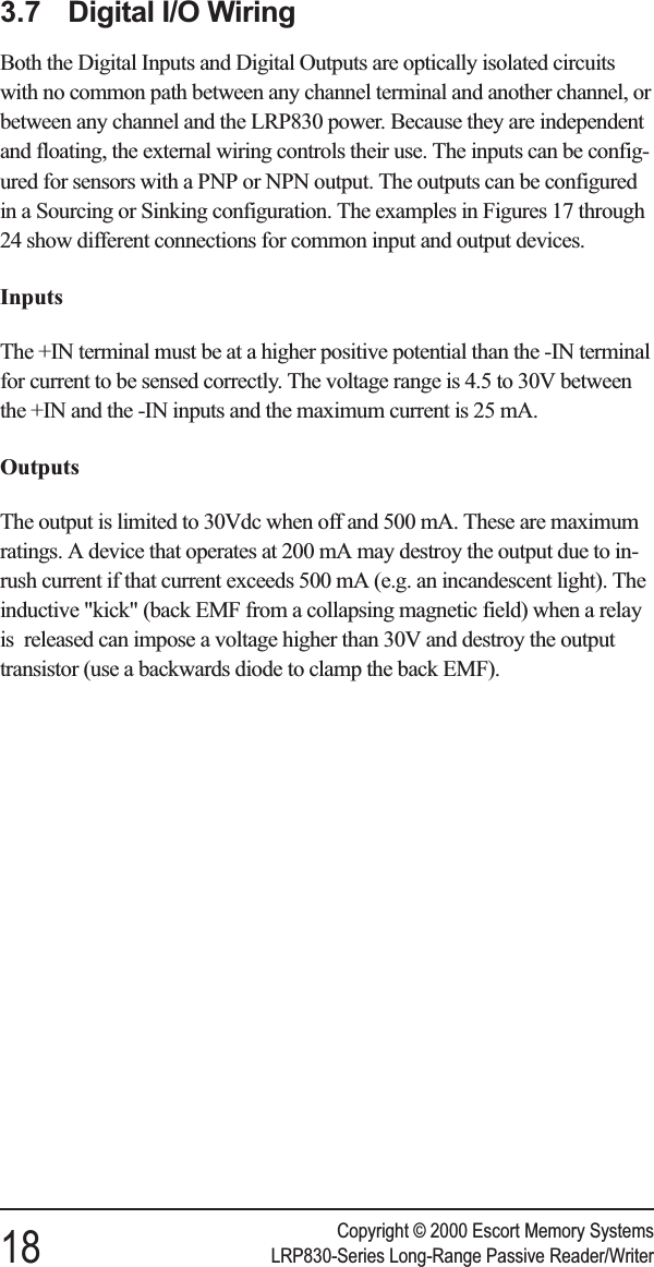3.7 Digital I/O WiringBoth the Digital Inputs and Digital Outputs are optically isolated circuitswith no common path between any channel terminal and another channel, orbetween any channel and the LRP830 power. Because they are independentand floating, the external wiring controls their use. The inputs can be config-ured for sensors with a PNP or NPN output. The outputs can be configuredin a Sourcing or Sinking configuration. The examples in Figures 17 through24 show different connections for common input and output devices.InputsThe +IN terminal must be at a higher positive potential than the -IN terminalfor current to be sensed correctly. The voltage range is 4.5 to 30V betweenthe +IN and the -IN inputs and the maximum current is 25 mA.OutputsThe output is limited to 30Vdc when off and 500 mA. These are maximumratings. A device that operates at 200 mA may destroy the output due to in-rush current if that current exceeds 500 mA (e.g. an incandescent light). Theinductive &quot;kick&quot; (back EMF from a collapsing magnetic field) when a relayis released can impose a voltage higher than 30V and destroy the outputtransistor (use a backwards diode to clamp the back EMF).Copyright © 2000 Escort Memory Systems18 LRP830-Series Long-Range Passive Reader/Writer