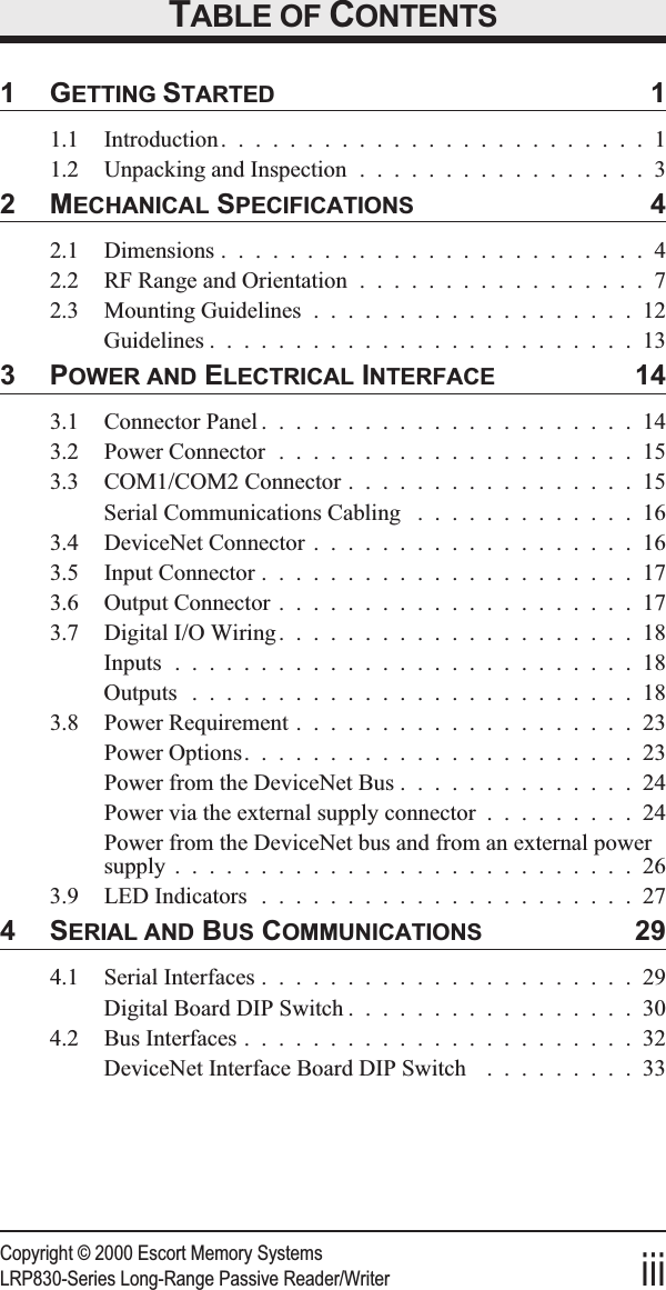 Copyright © 2000 Escort Memory SystemsLRP830-Series Long-Range Passive Reader/Writer iiiTABLE OF CONTENTS1GETTING STARTED 11.1 Introduction.........................11.2 Unpacking and Inspection .................32MECHANICAL SPECIFICATIONS 42.1 Dimensions .........................42.2 RF Range and Orientation .................72.3 Mounting Guidelines ...................12Guidelines .........................133POWER AND ELECTRICAL INTERFACE 143.1 Connector Panel ......................143.2 Power Connector .....................153.3 COM1/COM2 Connector .................15Serial Communications Cabling .............163.4 DeviceNet Connector ...................163.5 Input Connector ......................173.6 Output Connector .....................173.7 Digital I/O Wiring.....................18Inputs ...........................18Outputs ..........................183.8 Power Requirement ....................23Power Options.......................23Power from the DeviceNet Bus ..............24Power via the external supply connector .........24Power from the DeviceNet bus and from an external powersupply ...........................263.9 LED Indicators ......................274SERIAL AND BUS COMMUNICATIONS 294.1 Serial Interfaces ......................29Digital Board DIP Switch .................304.2 Bus Interfaces .......................32DeviceNet Interface Board DIP Switch .........33