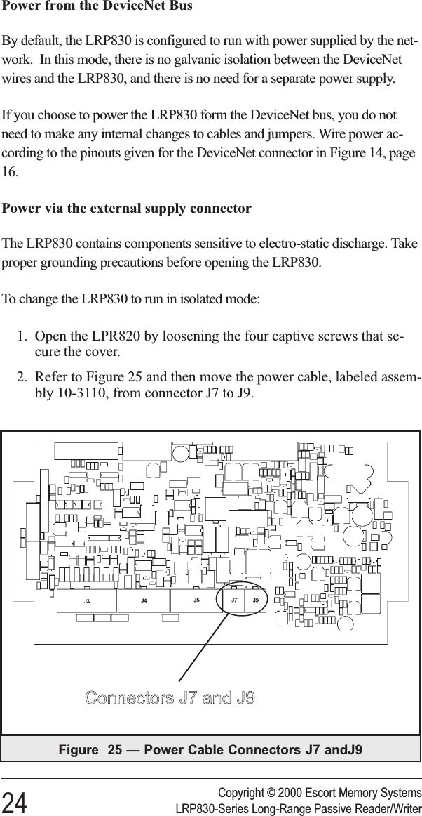 Power from the DeviceNet BusBy default, the LRP830 is configured to run with power supplied by the net-work. In this mode, there is no galvanic isolation between the DeviceNetwires and the LRP830, and there is no need for a separate power supply.If you choose to power the LRP830 form the DeviceNet bus, you do notneed to make any internal changes to cables and jumpers. Wire power ac-cording to the pinouts given for the DeviceNet connector in Figure 14, page16.Power via the external supply connectorThe LRP830 contains components sensitive to electro-static discharge. Takeproper grounding precautions before opening the LRP830.To change the LRP830 to run in isolated mode:1. Open the LPR820 by loosening the four captive screws that se-cure the cover.2. Refer to Figure 25 and then move the power cable, labeled assem-bly 10-3110, from connector J7 to J9.Copyright © 2000 Escort Memory Systems24 LRP830-Series Long-Range Passive Reader/WriterFigure 25 — Power Cable Connectors J7 andJ9