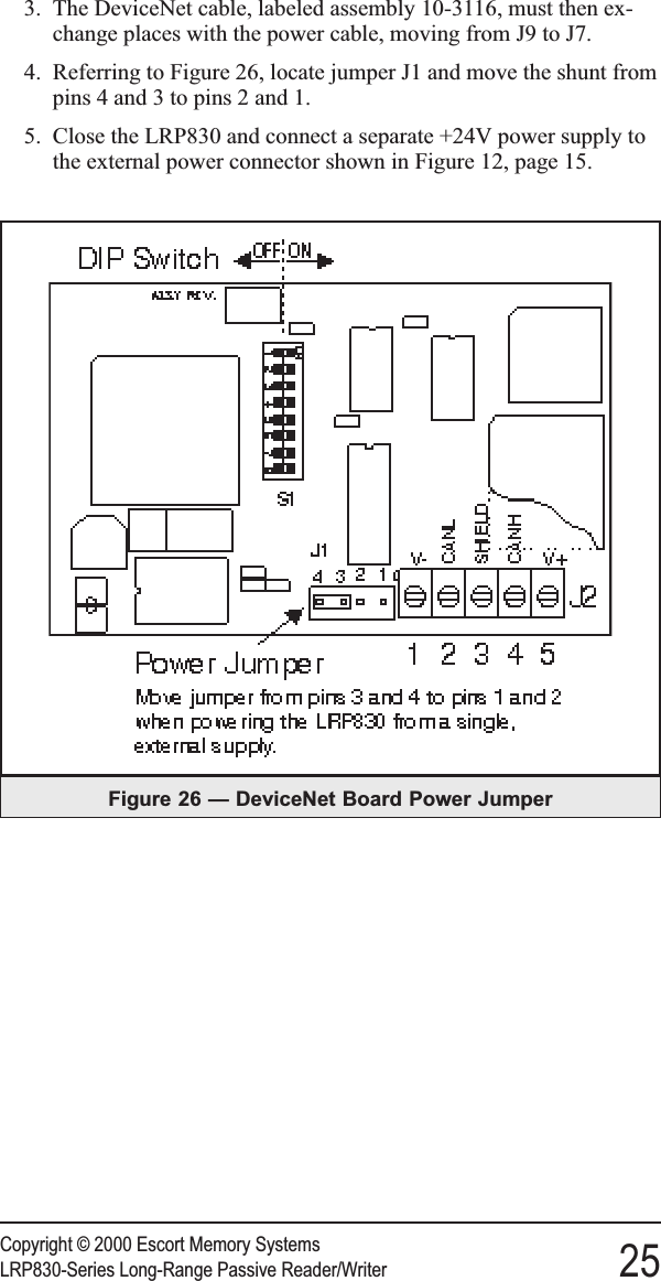 3. The DeviceNet cable, labeled assembly 10-3116, must then ex-change places with the power cable, moving from J9 to J7.4. Referring to Figure 26, locate jumper J1 and move the shunt frompins 4 and 3 to pins 2 and 1.5. Close the LRP830 and connect a separate +24V power supply tothe external power connector shown in Figure 12, page 15.Copyright © 2000 Escort Memory SystemsLRP830-Series Long-Range Passive Reader/Writer 25Figure 26 — DeviceNet Board Power Jumper