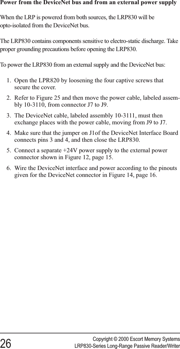 Power from the DeviceNet bus and from an external power supplyWhen the LRP is powered from both sources, the LRP830 will beopto-isolated from the DeviceNet bus.The LRP830 contains components sensitive to electro-static discharge. Takeproper grounding precautions before opening the LRP830.To power the LRP830 from an external supply and the DeviceNet bus:1. Open the LPR820 by loosening the four captive screws thatsecure the cover.2. Refer to Figure 25 and then move the power cable, labeled assem-bly 10-3110, from connector J7 to J9.3. The DeviceNet cable, labeled assembly 10-3111, must thenexchange places with the power cable, moving from J9 to J7.4. Make sure that the jumper on J1of the DeviceNet Interface Boardconnects pins 3 and 4, and then close the LRP830.5. Connect a separate +24V power supply to the external powerconnector shown in Figure 12, page 15.6. Wire the DeviceNet interface and power according to the pinoutsgiven for the DeviceNet connector in Figure 14, page 16.Copyright © 2000 Escort Memory Systems26 LRP830-Series Long-Range Passive Reader/Writer