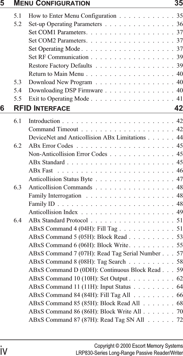 Copyright © 2000 Escort Memory Systemsiv LRP830-Series Long-Range Passive Reader/Writer5MENU CONFIGURATION 355.1 How to Enter Menu Configuration ............355.2 Set-up Operating Parameters ...............36Set COM1 Parameters...................37Set COM2 Parameters...................37Set Operating Mode ....................37Set RF Communication ..................39Restore Factory Defaults .................39Return to Main Menu ...................405.3 Download New Program .................405.4 Downloading DSP Firmware ...............405.5 Exit to Operating Mode ..................416 RFID INTERFACE 426.1 Introduction ........................42Command Timeout ....................42DeviceNet and Anticollision ABx Limitations ......446.2 ABx Error Codes .....................45Non-Anticollision Error Codes ..............45ABx Standard .......................45ABx Fast .........................46Anticollision Status Byte .................476.3 Anticollision Commands .................48Family Interrogation ...................48Family ID .........................48Anticollision Index ....................496.4 ABx Standard Protocol ..................51ABxS Command 4 (04H): Fill Tag ............51ABxS Command 5 (05H): Block Read ..........53ABxS Command 6 (06H): Block Write..........55ABxS Command 7 (07H): Read Tag Serial Number . . . 57ABxS Command 8 (08H): Tag Search ..........58ABxS Command D (0DH): Continuous Block Read . . . 59ABxS Command 10 (10H): Set Output ..........62ABxS Command 11 (11H): Input Status .........64ABxS Command 84 (84H): Fill Tag All .........66ABxS Command 85 (85H): Block Read All .......68ABxS Command 86 (86H): Block Write All .......70ABxS Command 87 (87H): Read Tag SN All ......72