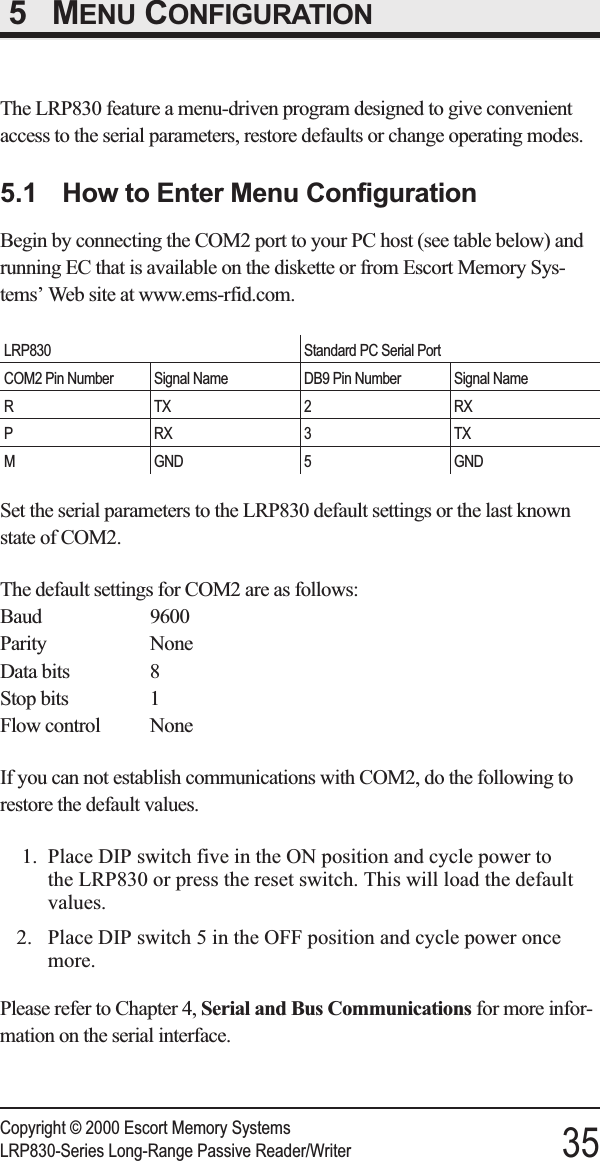 5 MENU CONFIGURATIONThe LRP830 feature a menu-driven program designed to give convenientaccess to the serial parameters, restore defaults or change operating modes.5.1 How to Enter Menu ConfigurationBegin by connecting the COM2 port to your PC host (see table below) andrunning EC that is available on the diskette or from Escort Memory Sys-tems’ Web site at www.ems-rfid.com.LRP830 Standard PC Serial PortCOM2 Pin Number Signal Name DB9 Pin Number Signal NameRTX2 RXPRX3TXM GND 5 GNDSet the serial parameters to the LRP830 default settings or the last knownstate of COM2.The default settings for COM2 are as follows:Baud 9600Parity NoneData bits 8Stop bits 1Flow control NoneIf you can not establish communications with COM2, do the following torestore the default values.1. Place DIP switch five in the ON position and cycle power tothe LRP830 or press the reset switch. This will load the defaultvalues.2. Place DIP switch 5 in the OFF position and cycle power oncemore.Please refer to Chapter 4, Serial and Bus Communications for more infor-mation on the serial interface.Copyright © 2000 Escort Memory SystemsLRP830-Series Long-Range Passive Reader/Writer 35