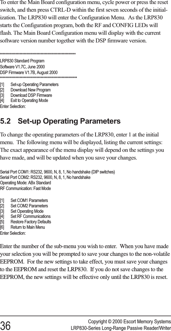 To enter the Main Board configuration menu, cycle power or press the resetswitch, and then press CTRL-D within the first seven seconds of the initial-ization. The LRP830 will enter the Configuration Menu. As the LRP830starts the Configuration program, both the RF and CONFIG LEDs willflash. The Main Board Configuration menu will display with the currentsoftware version number together with the DSP firmware version.******************************************************LRP830 Standard ProgramSoftware V1.7C, June 2000DSP Firmware V1.7B, August 2000*******************************************************[1] Set-up Operating Parameters[2] Download New Program[3] Download DSP Firmware[4] Exit to Operating ModeEnter Selection:5.2 Set-up Operating ParametersTo change the operating parameters of the LRP830, enter 1 at the initialmenu. The following menu will be displayed, listing the current settings:The exact appearance of the menu display will depend on the settings youhave made, and will be updated when you save your changes.Serial Port COM1: RS232, 9600, N, 8, 1, No handshake (DIP switches)Serial Port COM2: RS232, 9600, N, 8, 1, No handshakeOperating Mode: ABx StandardRF Communication: Fast Mode[1] Set COM1 Parameters[2] Set COM2 Parameters[3] Set Operating Mode[4] Set RF Communications[5] Restore Factory Defaults[6] Return to Main MenuEnter Selection:Enter the number of the sub-menu you wish to enter. When you have madeyour selection you will be prompted to save your changes to the non-volatileEEPROM. For the new settings to take effect, you must save your changesto the EEPROM and reset the LRP830. If you do not save changes to theEEPROM, the new settings will be effective only until the LRP830 is reset.Copyright © 2000 Escort Memory Systems36 LRP830-Series Long-Range Passive Reader/Writer