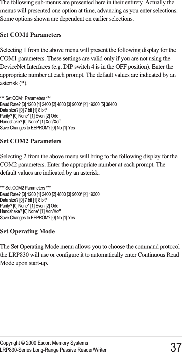 The following sub-menus are presented here in their entirety. Actually themenus will presented one option at time, advancing as you enter selections.Some options shown are dependent on earlier selections.Set COM1 ParametersSelecting 1 from the above menu will present the following display for theCOM1 parameters. These settings are valid only if you are not using theDeviceNet Interfaces (e.g. DIP switch 4 is in the OFF position). Enter theappropriate number at each prompt. The default values are indicated by anasterisk (*).*** Set COM1 Parameters ***Baud Rate? [0] 1200 [1] 2400 [2] 4800 [3] 9600* [4] 19200 [5] 38400Data size? [0] 7 bit [1] 8 bit*Parity? [0] None* [1] Even [2] OddHandshake? [0] None* [1] Xon/XoffSave Changes to EEPROM? [0] No [1] YesSet COM2 ParametersSelecting 2 from the above menu will bring to the following display for theCOM2 parameters. Enter the appropriate number at each prompt. Thedefault values are indicated by an asterisk.*** Set COM2 Parameters ***Baud Rate? [0] 1200 [1] 2400 [2] 4800 [3] 9600* [4] 19200Data size? [0] 7 bit [1] 8 bit*Parity? [0] None* [1] Even [2] OddHandshake? [0] None* [1] Xon/XoffSave Changes to EEPROM? [0] No [1] YesSet Operating ModeThe Set Operating Mode menu allows you to choose the command protocolthe LRP830 will use or configure it to automatically enter Continuous ReadMode upon start-up.Copyright © 2000 Escort Memory SystemsLRP830-Series Long-Range Passive Reader/Writer 37