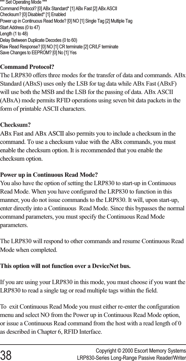 *** Set Operating Mode ***Command Protocol? [0] ABx Standard* [1] ABx Fast [2] ABx ASCIIChecksum? [0] Disabled* [1] EnabledPower up in Continuous Read Mode? [0] NO [1] Single Tag [2] Multiple TagStart Address (0 to 47)Length (1 to 48)Delay Between Duplicate Decodes (0 to 60)Raw Read Response? [0] NO [1] CR terminate [2] CR/LF terminateSave Changes to EEPROM? [0] No [1] YesCommand Protocol?The LRP830 offers three modes for the transfer of data and commands. ABxStandard (ABxS) uses only the LSB for tag data while ABx Fast (ABxF)will use both the MSB and the LSB for the passing of data. ABx ASCII(ABxA) mode permits RFID operations using seven bit data packets in theform of printable ASCII characters.Checksum?ABx Fast and ABx ASCII also permits you to include a checksum in thecommand. To use a checksum value with the ABx commands, you mustenable the checksum option. It is recommended that you enable thechecksum option.Power up in Continuous Read Mode?You also have the option of setting the LRP830 to start-up in ContinuousRead Mode. When you have configured the LRP830 to function in thismanner, you do not issue commands to the LRP830. It will, upon start-up,enter directly into a Continuous Read Mode. Since this bypasses the normalcommand parameters, you must specify the Continuous Read Modeparameters.The LRP830 will respond to other commands and resume Continuous ReadMode when completed.This option will not function over a DeviceNet bus.If you are using your LRP830 in this mode, you must choose if you want theLRP830 to read a single tag or read multiple tags within the field.To exit Continuous Read Mode you must either re-enter the configurationmenu and select NO from the Power up in Continuous Read Mode option,or issue a Continuous Read command from the host with a read length of 0as described in Chapter 6, RFID Interface.Copyright © 2000 Escort Memory Systems38 LRP830-Series Long-Range Passive Reader/Writer