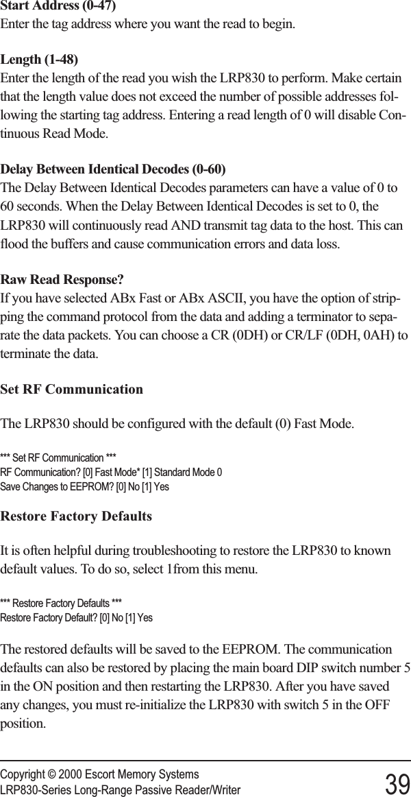 Start Address (0-47)Enter the tag address where you want the read to begin.Length (1-48)Enter the length of the read you wish the LRP830 to perform. Make certainthat the length value does not exceed the number of possible addresses fol-lowing the starting tag address. Entering a read length of 0 will disable Con-tinuous Read Mode.Delay Between Identical Decodes (0-60)The Delay Between Identical Decodes parameters can have a value of 0 to60 seconds. When the Delay Between Identical Decodes is set to 0, theLRP830 will continuously read AND transmit tag data to the host. This canflood the buffers and cause communication errors and data loss.Raw Read Response?If you have selected ABx Fast or ABx ASCII, you have the option of strip-ping the command protocol from the data and adding a terminator to sepa-rate the data packets. You can choose a CR (0DH) or CR/LF (0DH, 0AH) toterminate the data.Set RF CommunicationThe LRP830 should be configured with the default (0) Fast Mode.*** Set RF Communication ***RF Communication? [0] Fast Mode* [1] Standard Mode 0Save Changes to EEPROM? [0] No [1] YesRestore Factory DefaultsIt is often helpful during troubleshooting to restore the LRP830 to knowndefault values. To do so, select 1from this menu.*** Restore Factory Defaults ***Restore Factory Default? [0] No [1] YesThe restored defaults will be saved to the EEPROM. The communicationdefaults can also be restored by placing the main board DIP switch number 5in the ON position and then restarting the LRP830. After you have savedany changes, you must re-initialize the LRP830 with switch 5 in the OFFposition.Copyright © 2000 Escort Memory SystemsLRP830-Series Long-Range Passive Reader/Writer 39