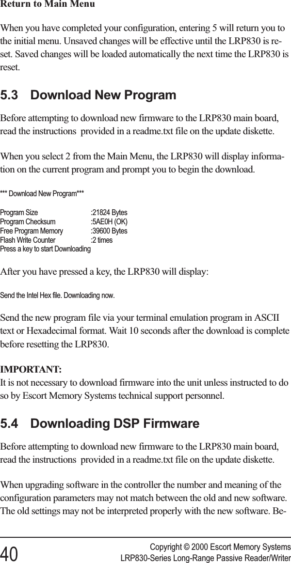 Return to Main MenuWhen you have completed your configuration, entering 5 will return you tothe initial menu. Unsaved changes will be effective until the LRP830 is re-set. Saved changes will be loaded automatically the next time the LRP830 isreset.5.3 Download New ProgramBefore attempting to download new firmware to the LRP830 main board,read the instructions provided in a readme.txt file on the update diskette.When you select 2 from the Main Menu, the LRP830 will display informa-tion on the current program and prompt you to begin the download.*** Download New Program***Program Size :21824 BytesProgram Checksum :5AE0H (OK)Free Program Memory :39600 BytesFlash Write Counter :2 timesPress a key to start DownloadingAfter you have pressed a key, the LRP830 will display:Send the Intel Hex file. Downloading now.Send the new program file via your terminal emulation program in ASCIItext or Hexadecimal format. Wait 10 seconds after the download is completebefore resetting the LRP830.IMPORTANT:It is not necessary to download firmware into the unit unless instructed to doso by Escort Memory Systems technical support personnel.5.4 Downloading DSP FirmwareBefore attempting to download new firmware to the LRP830 main board,read the instructions provided in a readme.txt file on the update diskette.When upgrading software in the controller the number and meaning of theconfiguration parameters may not match between the old and new software.The old settings may not be interpreted properly with the new software. Be-Copyright © 2000 Escort Memory Systems40 LRP830-Series Long-Range Passive Reader/Writer