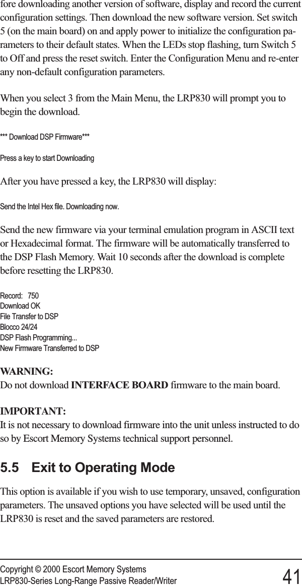 fore downloading another version of software, display and record the currentconfiguration settings. Then download the new software version. Set switch5 (on the main board) on and apply power to initialize the configuration pa-rameters to their default states. When the LEDs stop flashing, turn Switch 5to Off and press the reset switch. Enter the Configuration Menu and re-enterany non-default configuration parameters.When you select 3 from the Main Menu, the LRP830 will prompt you tobegin the download.*** Download DSP Firmware***Press a key to start DownloadingAfter you have pressed a key, the LRP830 will display:Send the Intel Hex file. Downloading now.Send the new firmware via your terminal emulation program in ASCII textor Hexadecimal format. The firmware will be automatically transferred tothe DSP Flash Memory. Wait 10 seconds after the download is completebefore resetting the LRP830.Record: 750Download OKFile Transfer to DSPBlocco 24/24DSP Flash Programming...New Firmware Transferred to DSPWARNING:Do not download INTERFACE BOARD firmware to the main board.IMPORTANT:It is not necessary to download firmware into the unit unless instructed to doso by Escort Memory Systems technical support personnel.5.5 Exit to Operating ModeThis option is available if you wish to use temporary, unsaved, configurationparameters. The unsaved options you have selected will be used until theLRP830 is reset and the saved parameters are restored.Copyright © 2000 Escort Memory SystemsLRP830-Series Long-Range Passive Reader/Writer 41