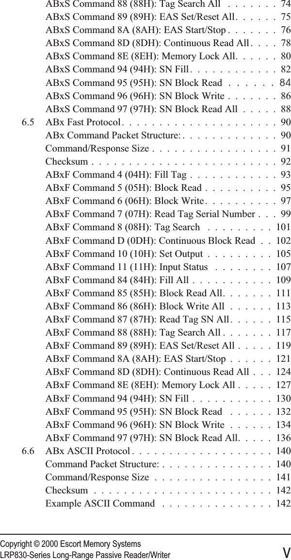 Copyright © 2000 Escort Memory SystemsLRP830-Series Long-Range Passive Reader/Writer vABxS Command 88 (88H): Tag Search All .......74ABxS Command 89 (89H): EAS Set/Reset All......75ABxS Command 8A (8AH): EAS Start/Stop .......76ABxS Command 8D (8DH): Continuous Read All ....78ABxS Command 8E (8EH): Memory Lock All......80ABxS Command 94 (94H): SN Fill............82ABxS Command 95 (95H): SN Block Read ......84ABxS Command 96 (96H): SN Block Write .......86ABxS Command 97 (97H): SN Block Read All .....886.5 ABx Fast Protocol.....................90ABx Command Packet Structure: .............90Command/Response Size .................91Checksum .........................92ABxF Command 4 (04H): Fill Tag ............93ABxF Command 5 (05H): Block Read ..........95ABxF Command 6 (06H): Block Write..........97ABxF Command 7 (07H): Read Tag Serial Number . . . 99ABxF Command 8 (08H): Tag Search .........101ABxF Command D (0DH): Continuous Block Read . . 102ABxF Command 10 (10H): Set Output .........105ABxF Command 11 (11H): Input Status ........107ABxF Command 84 (84H): Fill All ...........109ABxF Command 85 (85H): Block Read All.......111ABxF Command 86 (86H): Block Write All ......113ABxF Command 87 (87H): Read Tag SN All......115ABxF Command 88 (88H): Tag Search All .......117ABxF Command 89 (89H): EAS Set/Reset All .....119ABxF Command 8A (8AH): EAS Start/Stop ......121ABxF Command 8D (8DH): Continuous Read All . . . 124ABxF Command 8E (8EH): Memory Lock All .....127ABxF Command 94 (94H): SN Fill ...........130ABxF Command 95 (95H): SN Block Read ......132ABxF Command 96 (96H): SN Block Write ......134ABxF Command 97 (97H): SN Block Read All.....1366.6 ABx ASCII Protocol ...................140Command Packet Structure: ...............140Command/Response Size ................141Checksum ........................142Example ASCII Command ...............142