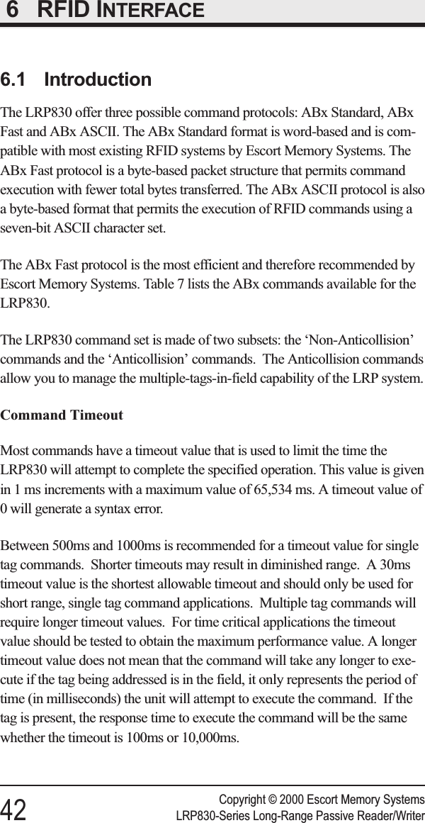 6RFID INTERFACE6.1 IntroductionThe LRP830 offer three possible command protocols: ABx Standard, ABxFast and ABx ASCII. The ABx Standard format is word-based and is com-patible with most existing RFID systems by Escort Memory Systems. TheABx Fast protocol is a byte-based packet structure that permits commandexecution with fewer total bytes transferred. The ABx ASCII protocol is alsoa byte-based format that permits the execution of RFID commands using aseven-bit ASCII character set.The ABx Fast protocol is the most efficient and therefore recommended byEscort Memory Systems. Table 7 lists the ABx commands available for theLRP830.The LRP830 command set is made of two subsets: the ‘Non-Anticollision’commands and the ‘Anticollision’ commands. The Anticollision commandsallow you to manage the multiple-tags-in-field capability of the LRP system.Command TimeoutMost commands have a timeout value that is used to limit the time theLRP830 will attempt to complete the specified operation. This value is givenin 1 ms increments with a maximum value of 65,534 ms. A timeout value of0 will generate a syntax error.Between 500ms and 1000ms is recommended for a timeout value for singletag commands. Shorter timeouts may result in diminished range. A 30mstimeout value is the shortest allowable timeout and should only be used forshort range, single tag command applications. Multiple tag commands willrequire longer timeout values. For time critical applications the timeoutvalue should be tested to obtain the maximum performance value. A longertimeout value does not mean that the command will take any longer to exe-cute if the tag being addressed is in the field, it only represents the period oftime (in milliseconds) the unit will attempt to execute the command. If thetag is present, the response time to execute the command will be the samewhether the timeout is 100ms or 10,000ms.Copyright © 2000 Escort Memory Systems42 LRP830-Series Long-Range Passive Reader/Writer