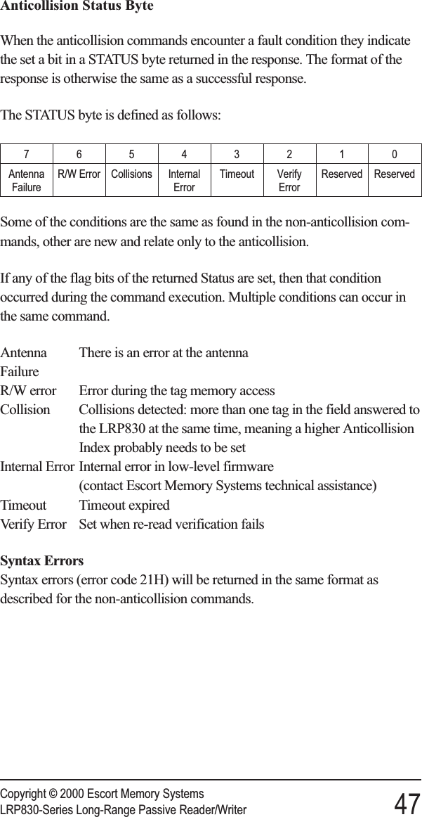 Anticollision Status ByteWhen the anticollision commands encounter a fault condition they indicatethe set a bit in a STATUS byte returned in the response. The format of theresponse is otherwise the same as a successful response.The STATUS byte is defined as follows:76543210AntennaFailureR/W Error Collisions InternalErrorTimeout VerifyErrorReserved ReservedSome of the conditions are the same as found in the non-anticollision com-mands, other are new and relate only to the anticollision.If any of the flag bits of the returned Status are set, then that conditionoccurred during the command execution. Multiple conditions can occur inthe same command.Antenna There is an error at the antennaFailureR/W error Error during the tag memory accessCollision Collisions detected: more than one tag in the field answered tothe LRP830 at the same time, meaning a higher AnticollisionIndex probably needs to be setInternal Error Internal error in low-level firmware(contact Escort Memory Systems technical assistance)Timeout Timeout expiredVerify Error Set when re-read verification failsSyntax ErrorsSyntax errors (error code 21H) will be returned in the same format asdescribed for the non-anticollision commands.Copyright © 2000 Escort Memory SystemsLRP830-Series Long-Range Passive Reader/Writer 47