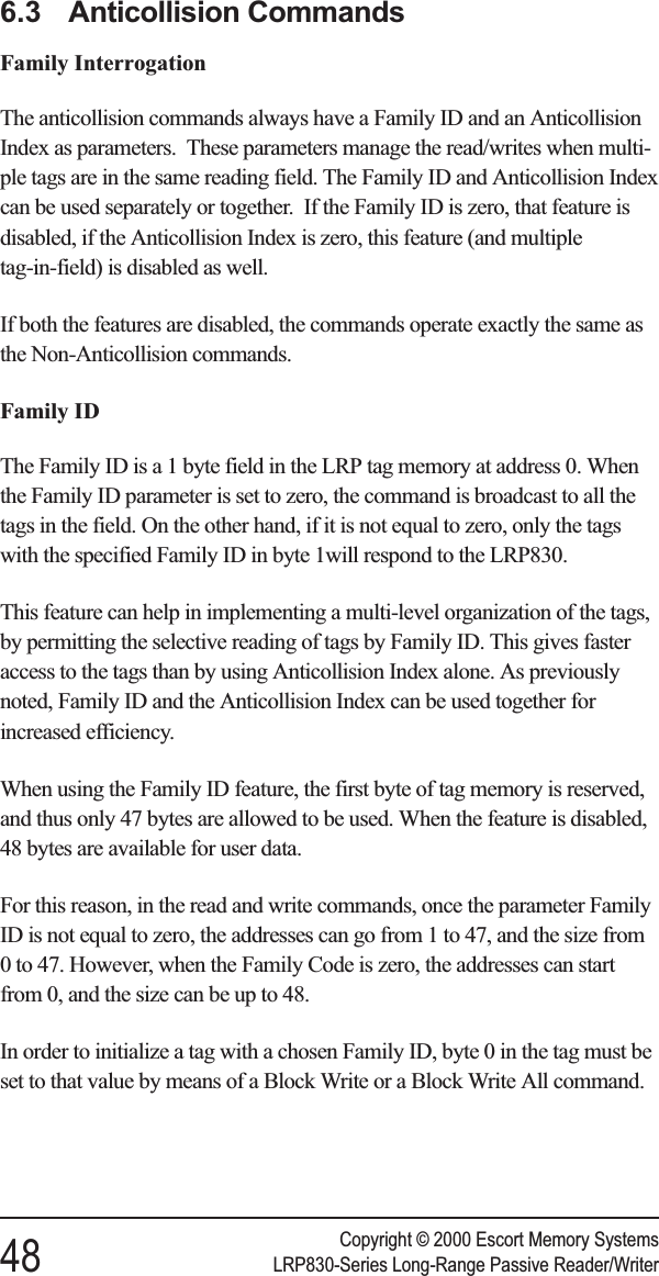 6.3 Anticollision CommandsFamily InterrogationThe anticollision commands always have a Family ID and an AnticollisionIndex as parameters. These parameters manage the read/writes when multi-ple tags are in the same reading field. The Family ID and Anticollision Indexcan be used separately or together. If the Family ID is zero, that feature isdisabled, if the Anticollision Index is zero, this feature (and multipletag-in-field) is disabled as well.If both the features are disabled, the commands operate exactly the same asthe Non-Anticollision commands.Family IDThe Family ID is a 1 byte field in the LRP tag memory at address 0. Whenthe Family ID parameter is set to zero, the command is broadcast to all thetags in the field. On the other hand, if it is not equal to zero, only the tagswith the specified Family ID in byte 1will respond to the LRP830.This feature can help in implementing a multi-level organization of the tags,by permitting the selective reading of tags by Family ID. This gives fasteraccess to the tags than by using Anticollision Index alone. As previouslynoted, Family ID and the Anticollision Index can be used together forincreased efficiency.When using the Family ID feature, the first byte of tag memory is reserved,and thus only 47 bytes are allowed to be used. When the feature is disabled,48 bytes are available for user data.For this reason, in the read and write commands, once the parameter FamilyID is not equal to zero, the addresses can go from 1 to 47, and the size from0 to 47. However, when the Family Code is zero, the addresses can startfrom 0, and the size can be up to 48.In order to initialize a tag with a chosen Family ID, byte 0 in the tag must beset to that value by means of a Block Write or a Block Write All command.Copyright © 2000 Escort Memory Systems48 LRP830-Series Long-Range Passive Reader/Writer