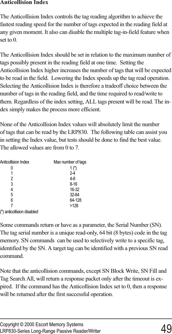 Anticollision IndexThe Anticollision Index controls the tag reading algorithm to achieve thefastest reading speed for the number of tags expected in the reading field atany given moment. It also can disable the multiple tag-in-field feature whenset to 0.The Anticollision Index should be set in relation to the maximum number oftags possibly present in the reading field at one time. Setting theAnticollision Index higher increases the number of tags that will be expectedto be read in the field. Lowering the Index speeds up the tag read operation.Selecting the Anticollision Index is therefore a tradeoff choice between thenumber of tags in the reading field, and the time required to read/write tothem. Regardless of the index setting, ALL tags present will be read. The in-dex simply makes the process more efficient.None of the Anticollision Index values will absolutely limit the numberof tags that can be read by the LRP830. The following table can assist youin setting the Index value, but tests should be done to find the best value.The allowed values are from 0 to 7.Anticollision Index Max number of tags0 1 (*)1 2-42 4-83 8-164 16-325 32-646 64-1287 &gt;128(*) anticollision disabledSome commands return or have as a parameter, the Serial Number (SN).The tag serial number is a unique read-only, 64 bit (8 bytes) code in the tagmemory. SN commands can be used to selectively write to a specific tag,identified by the SN. A target tag can be identified with a previous SN readcommand.Note that the anticollision commands, except SN Block Write, SN Fill andTag Search All, will return a response packet only after the timeout is ex-pired. If the command has the Anticollision Index set to 0, then a responsewill be returned after the first successful operation.Copyright © 2000 Escort Memory SystemsLRP830-Series Long-Range Passive Reader/Writer 49