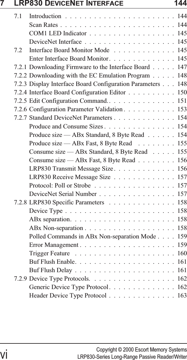 Copyright © 2000 Escort Memory Systemsvi LRP830-Series Long-Range Passive Reader/Writer7 LRP830 DEVICENET INTERFACE 1447.1 Introduction .......................144Scan Rates ........................144COM1 LED Indicator ..................145DeviceNet Interface ...................1457.2 Interface Board Monitor Mode .............145Enter Interface Board Monitor..............1457.2.1 Downloading Firmware to the Interface Board .....1477.2.2 Downloading with the EC Emulation Program .....1487.2.3 Display Interface Board Configuration Parameters . . . 1487.2.4 Interface Board Configuration Editor ..........1507.2.5 Edit Configuration Command. ..............1517.2.6 Configuration Parameter Validation ...........1537.2.7 Standard DeviceNet Parameters .............154Produce and Consume Sizes ...............154Produce size — ABx Standard, 8 Byte Read ......154Produce size — ABx Fast, 8 Byte Read ........155Consume size — ABx Standard, 8 Byte Read .....155Consume size — ABx Fast, 8 Byte Read ........156LRP830 Transmit Message Size .............156LRP830 Receive Message Size .............157Protocol: Poll or Strobe .................157DeviceNet Serial Number ................1577.2.8 LRP830 Specific Parameters ..............158Device Type .......................158ABx separation......................158ABx Non-separation ...................158Polled Commands in ABx Non-separation Mode ....159Error Management ....................159Trigger Feature .....................160Buf Flush Enable.....................161Buf Flush Delay .....................1617.2.9 Device Type Protocols. .................162Generic Device Type Protocol..............162Header Device Type Protocol ..............163