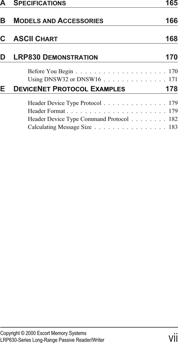 Copyright © 2000 Escort Memory SystemsLRP830-Series Long-Range Passive Reader/Writer viiASPECIFICATIONS 165BMODELS AND ACCESSORIES 166C ASCII CHART 168D LRP830 DEMONSTRATION 170Before You Begin ....................170Using DNSW32 or DNSW16 ..............171EDEVICENET PROTOCOL EXAMPLES 178Header Device Type Protocol ..............179Header Format ......................179Header Device Type Command Protocol ........182Calculating Message Size ................183