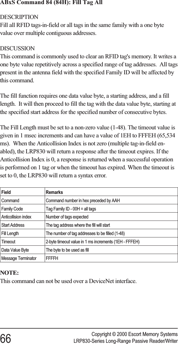 ABxS Command 84 (84H): Fill Tag AllDESCRIPTIONFill all RFID tags-in-field or all tags in the same family with a one bytevalue over multiple contiguous addresses.DISCUSSIONThis command is commonly used to clear an RFID tag&apos;s memory. It writes aone byte value repetitively across a specified range of tag addresses. All tagspresent in the antenna field with the specified Family ID will be affected bythis command.The fill function requires one data value byte, a starting address, and a filllength. It will then proceed to fill the tag with the data value byte, starting atthe specified start address for the specified number of consecutive bytes.The Fill Length must be set to a non-zero value (1-48). The timeout value isgiven in 1 msec increments and can have a value of 1EH to FFFEH (65,534ms). When the Anticollision Index is not zero (multiple tag-in-field en-abled), the LRP830 will return a response after the timeout expires. If theAnticollision Index is 0, a response is returned when a successful operationis performed on 1 tag or when the timeout has expired. When the timeout isset to 0, the LRP830 will return a syntax error.Field RemarksCommand Command number in hex preceded by AAHFamily Code Tag Family ID - 00H = all tagsAnticollision index Number of tags expectedStart Address The tag address where the fill will startFill Length The number of tag addresses to be filled (1-48)Timeout 2-byte timeout value in 1 ms increments (1EH - FFFEH)Data Value Byte The byte to be used as fillMessage Terminator FFFFHNOTE:This command can not be used over a DeviceNet interface.Copyright © 2000 Escort Memory Systems66 LRP830-Series Long-Range Passive Reader/Writer