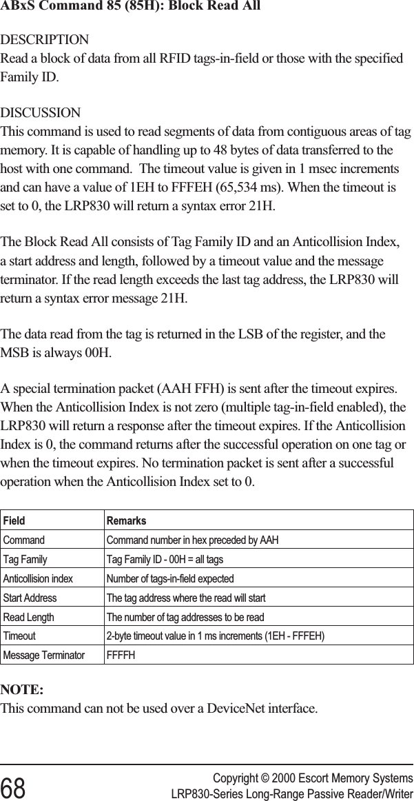 ABxS Command 85 (85H): Block Read AllDESCRIPTIONRead a block of data from all RFID tags-in-field or those with the specifiedFamily ID.DISCUSSIONThis command is used to read segments of data from contiguous areas of tagmemory. It is capable of handling up to 48 bytes of data transferred to thehost with one command. The timeout value is given in 1 msec incrementsand can have a value of 1EH to FFFEH (65,534 ms). When the timeout isset to 0, the LRP830 will return a syntax error 21H.The Block Read All consists of Tag Family ID and an Anticollision Index,a start address and length, followed by a timeout value and the messageterminator. If the read length exceeds the last tag address, the LRP830 willreturn a syntax error message 21H.The data read from the tag is returned in the LSB of the register, and theMSB is always 00H.A special termination packet (AAH FFH) is sent after the timeout expires.When the Anticollision Index is not zero (multiple tag-in-field enabled), theLRP830 will return a response after the timeout expires. If the AnticollisionIndex is 0, the command returns after the successful operation on one tag orwhen the timeout expires. No termination packet is sent after a successfuloperation when the Anticollision Index set to 0.Field RemarksCommand Command number in hex preceded by AAHTag Family Tag Family ID - 00H = all tagsAnticollision index Number of tags-in-field expectedStart Address The tag address where the read will startRead Length The number of tag addresses to be readTimeout 2-byte timeout value in 1 ms increments (1EH - FFFEH)Message Terminator FFFFHNOTE:This command can not be used over a DeviceNet interface.Copyright © 2000 Escort Memory Systems68 LRP830-Series Long-Range Passive Reader/Writer