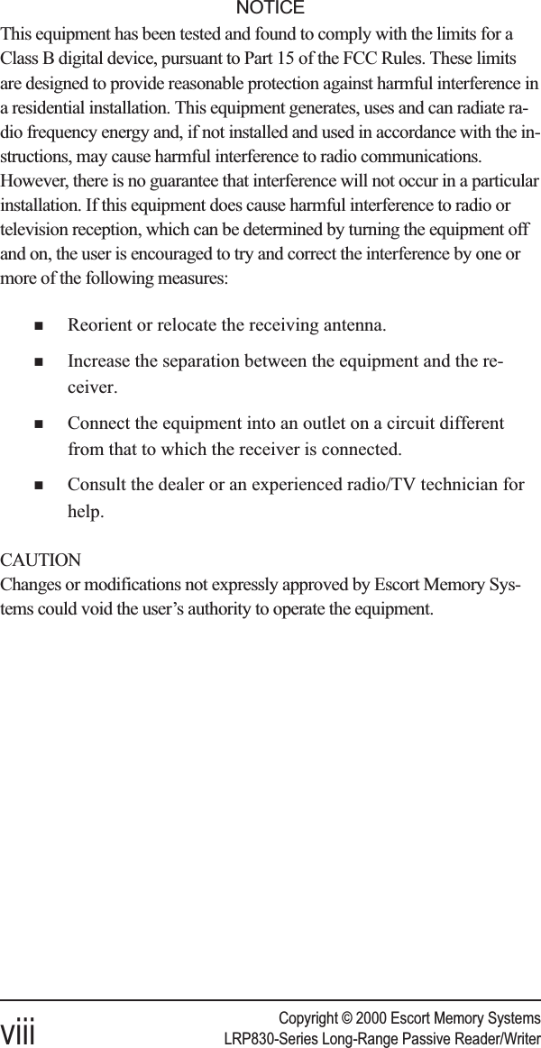 Copyright © 2000 Escort Memory Systemsviii LRP830-Series Long-Range Passive Reader/WriterNOTICEThis equipment has been tested and found to comply with the limits for aClass B digital device, pursuant to Part 15 of the FCC Rules. These limitsare designed to provide reasonable protection against harmful interference ina residential installation. This equipment generates, uses and can radiate ra-dio frequency energy and, if not installed and used in accordance with the in-structions, may cause harmful interference to radio communications.However, there is no guarantee that interference will not occur in a particularinstallation. If this equipment does cause harmful interference to radio ortelevision reception, which can be determined by turning the equipment offand on, the user is encouraged to try and correct the interference by one ormore of the following measures:nReorient or relocate the receiving antenna.nIncrease the separation between the equipment and the re-ceiver.nConnect the equipment into an outlet on a circuit differentfrom that to which the receiver is connected.nConsult the dealer or an experienced radio/TV technician forhelp.CAUTIONChanges or modifications not expressly approved by Escort Memory Sys-tems could void the user’s authority to operate the equipment.