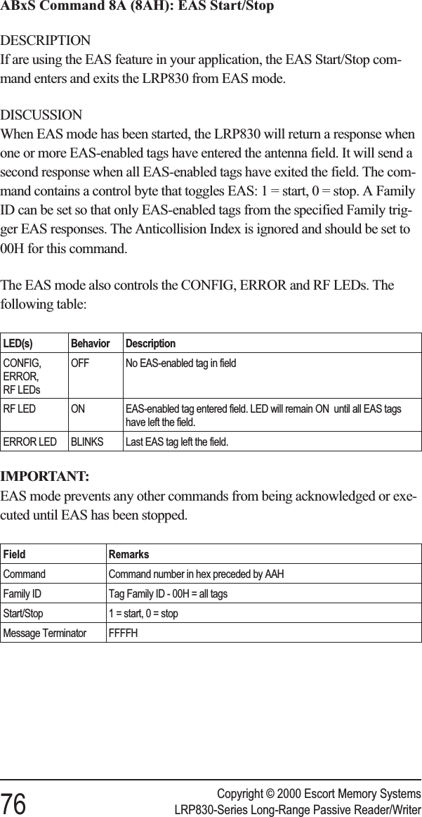 ABxS Command 8A (8AH): EAS Start/StopDESCRIPTIONIf are using the EAS feature in your application, the EAS Start/Stop com-mand enters and exits the LRP830 from EAS mode.DISCUSSIONWhen EAS mode has been started, the LRP830 will return a response whenone or more EAS-enabled tags have entered the antenna field. It will send asecond response when all EAS-enabled tags have exited the field. The com-mand contains a control byte that toggles EAS: 1 = start, 0 = stop. A FamilyID can be set so that only EAS-enabled tags from the specified Family trig-ger EAS responses. The Anticollision Index is ignored and should be set to00H for this command.The EAS mode also controls the CONFIG, ERROR and RF LEDs. Thefollowing table:LED(s) Behavior DescriptionCONFIG,ERROR,RF LEDsOFF No EAS-enabled tag in fieldRF LED ON EAS-enabled tag entered field. LED will remain ON until all EAS tagshave left the field.ERROR LED BLINKS Last EAS tag left the field.IMPORTANT:EAS mode prevents any other commands from being acknowledged or exe-cuted until EAS has been stopped.Field RemarksCommand Command number in hex preceded by AAHFamily ID Tag Family ID - 00H = all tagsStart/Stop 1 = start, 0 = stopMessage Terminator FFFFHCopyright © 2000 Escort Memory Systems76 LRP830-Series Long-Range Passive Reader/Writer