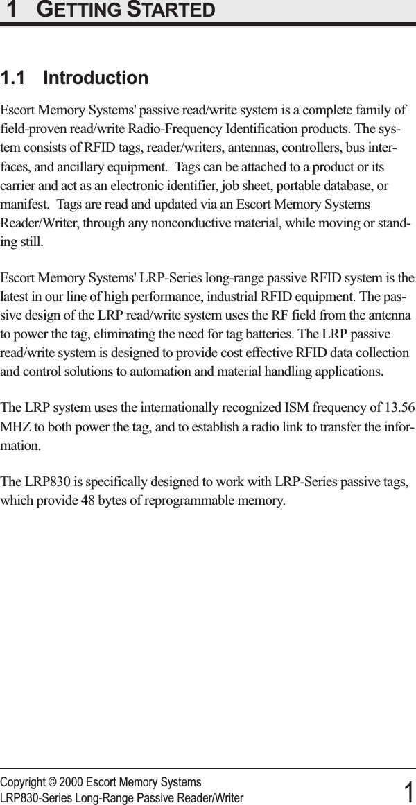 1 GETTING STARTED1.1 IntroductionEscort Memory Systems&apos; passive read/write system is a complete family offield-proven read/write Radio-Frequency Identification products. The sys-tem consists of RFID tags, reader/writers, antennas, controllers, bus inter-faces, and ancillary equipment. Tags can be attached to a product or itscarrier and act as an electronic identifier, job sheet, portable database, ormanifest. Tags are read and updated via an Escort Memory SystemsReader/Writer, through any nonconductive material, while moving or stand-ing still.Escort Memory Systems&apos; LRP-Series long-range passive RFID system is thelatest in our line of high performance, industrial RFID equipment. The pas-sive design of the LRP read/write system uses the RF field from the antennato power the tag, eliminating the need for tag batteries. The LRP passiveread/write system is designed to provide cost effective RFID data collectionand control solutions to automation and material handling applications.The LRP system uses the internationally recognized ISM frequency of 13.56MHZ to both power the tag, and to establish a radio link to transfer the infor-mation.The LRP830 is specifically designed to work with LRP-Series passive tags,which provide 48 bytes of reprogrammable memory.Copyright © 2000 Escort Memory SystemsLRP830-Series Long-Range Passive Reader/Writer 1