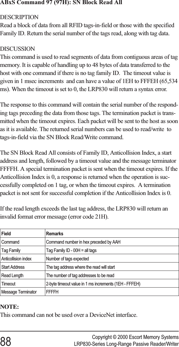 ABxS Command 97 (97H): SN Block Read AllDESCRIPTIONRead a block of data from all RFID tags-in-field or those with the specifiedFamily ID. Return the serial number of the tags read, along with tag data.DISCUSSIONThis command is used to read segments of data from contiguous areas of tagmemory. It is capable of handling up to 48 bytes of data transferred to thehost with one command if there is no tag family ID. The timeout value isgiven in 1 msec increments and can have a value of 1EH to FFFEH (65,534ms). When the timeout is set to 0, the LRP830 will return a syntax error.The response to this command will contain the serial number of the respond-ing tags preceding the data from those tags. The termination packet is trans-mitted when the timeout expires. Each packet will be sent to the host as soonas it is available. The returned serial numbers can be used to read/write totags-in-field via the SN Block Read/Write command.The SN Block Read All consists of Family ID, Anticollision Index, a startaddress and length, followed by a timeout value and the message terminatorFFFFH. A special termination packet is sent when the timeout expires. If theAnticollision Index is 0, a response is returned when the operation is suc-cessfully completed on 1 tag, or when the timeout expires. A terminationpacket is not sent for successful completion if the Anticollision Index is 0.If the read length exceeds the last tag address, the LRP830 will return aninvalid format error message (error code 21H).Field RemarksCommand Command number in hex preceded by AAHTag Family Tag Family ID - 00H = all tagsAnticollision index Number of tags expectedStart Address The tag address where the read will startRead Length The number of tag addresses to be readTimeout 2-byte timeout value in 1 ms increments (1EH - FFFEH)Message Terminator FFFFHNOTE:This command can not be used over a DeviceNet interface.Copyright © 2000 Escort Memory Systems88 LRP830-Series Long-Range Passive Reader/Writer