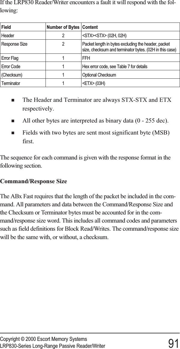 If the LRP830 Reader/Writer encounters a fault it will respond with the fol-lowing:Field Number of Bytes ContentHeader 2 &lt;STX&gt;&lt;STX&gt; (02H, 02H)Response Size 2 Packet length in bytes excluding the header, packetsize, checksum and terminator bytes. (02H in this case)Error Flag 1 FFHError Code 1 Hex error code, see Table 7 for details(Checksum) 1 Optional ChecksumTerminator 1 &lt;ETX&gt; (03H)nThe Header and Terminator are always STX-STX and ETXrespectively.nAll other bytes are interpreted as binary data (0 - 255 dec).nFields with two bytes are sent most significant byte (MSB)first.The sequence for each command is given with the response format in thefollowing section.Command/Response SizeThe ABx Fast requires that the length of the packet be included in the com-mand. All parameters and data between the Command/Response Size andthe Checksum or Terminator bytes must be accounted for in the com-mand/response size word. This includes all command codes and parameterssuch as field definitions for Block Read/Writes. The command/response sizewill be the same with, or without, a checksum.Copyright © 2000 Escort Memory SystemsLRP830-Series Long-Range Passive Reader/Writer 91