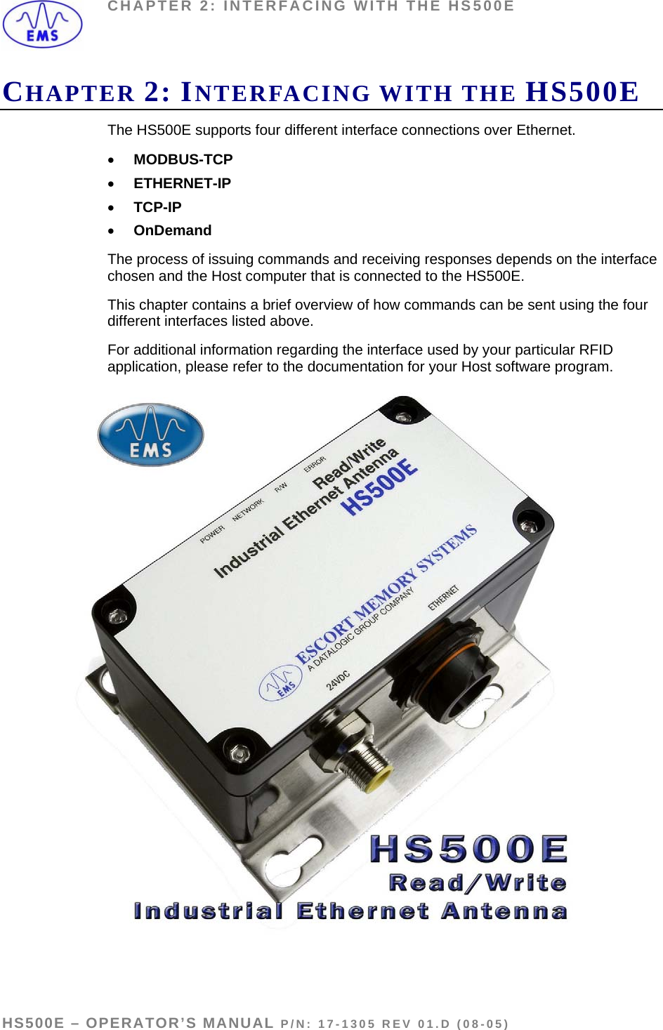 CHAPTER 2: INTERFACING WITH THE HS500E CHAPTER 2: INTERFACING WITH THE HS500E The HS500E supports four different interface connections over Ethernet. • MODBUS-TCP • ETHERNET-IP  • TCP-IP • OnDemand The process of issuing commands and receiving responses depends on the interface chosen and the Host computer that is connected to the HS500E.  This chapter contains a brief overview of how commands can be sent using the four different interfaces listed above.  For additional information regarding the interface used by your particular RFID application, please refer to the documentation for your Host software program.   HS500E – OPERATOR’S MANUAL P/N: 17-1305 REV 01.D (08-05) PAGE 11 OF 51