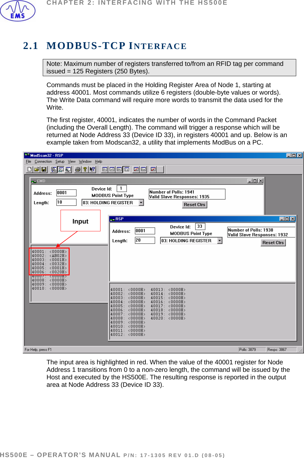 CHAPTER 2: INTERFACING WITH THE HS500E 2.1 MODBUS-TCP INTERFACE Note: Maximum number of registers transferred to/from an RFID tag per command issued = 125 Registers (250 Bytes).   Commands must be placed in the Holding Register Area of Node 1, starting at address 40001. Most commands utilize 6 registers (double-byte values or words). The Write Data command will require more words to transmit the data used for the Write.  The first register, 40001, indicates the number of words in the Command Packet (including the Overall Length). The command will trigger a response which will be returned at Node Address 33 (Device ID 33), in registers 40001 and up. Below is an example taken from Modscan32, a utility that implements ModBus on a PC.   Input The input area is highlighted in red. When the value of the 40001 register for Node Address 1 transitions from 0 to a non-zero length, the command will be issued by the Host and executed by the HS500E. The resulting response is reported in the output area at Node Address 33 (Device ID 33).     HS500E – OPERATOR’S MANUAL P/N: 17-1305 REV 01.D (08-05) PAGE 12 OF 51