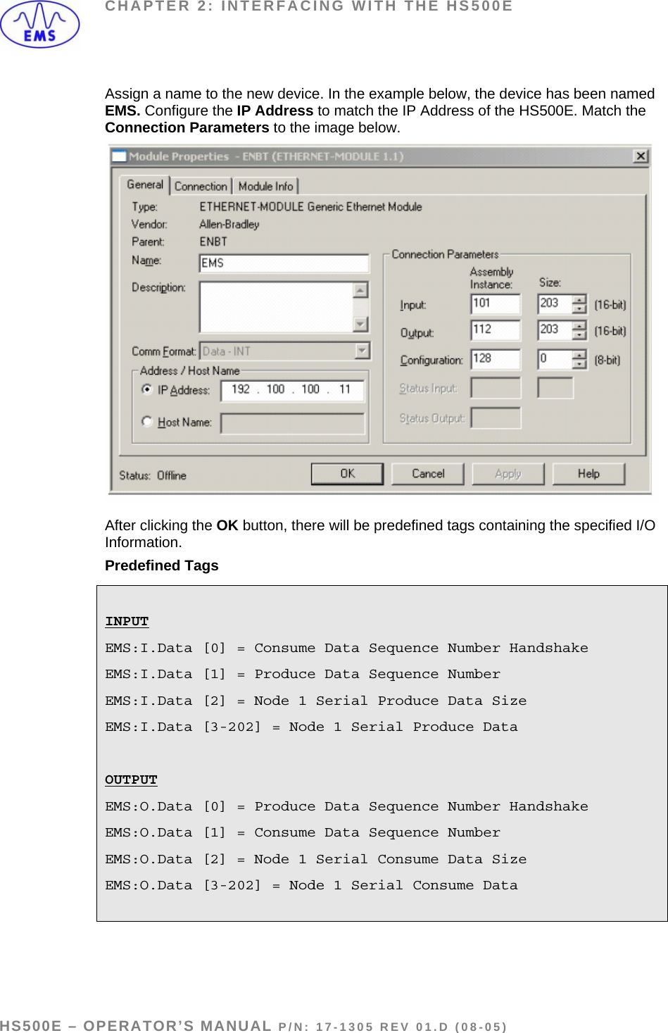 CHAPTER 2: INTERFACING WITH THE HS500E Assign a name to the new device. In the example below, the device has been named EMS. Configure the IP Address to match the IP Address of the HS500E. Match the Connection Parameters to the image below.  After clicking the OK button, there will be predefined tags containing the specified I/O Information. Predefined Tags  INPUT EMS:I.Data [0] = Consume Data Sequence Number Handshake EMS:I.Data [1] = Produce Data Sequence Number EMS:I.Data [2] = Node 1 Serial Produce Data Size EMS:I.Data [3-202] = Node 1 Serial Produce Data  OUTPUT EMS:O.Data [0] = Produce Data Sequence Number Handshake EMS:O.Data [1] = Consume Data Sequence Number EMS:O.Data [2] = Node 1 Serial Consume Data Size EMS:O.Data [3-202] = Node 1 Serial Consume Data    HS500E – OPERATOR’S MANUAL P/N: 17-1305 REV 01.D (08-05) PAGE 15 OF 51