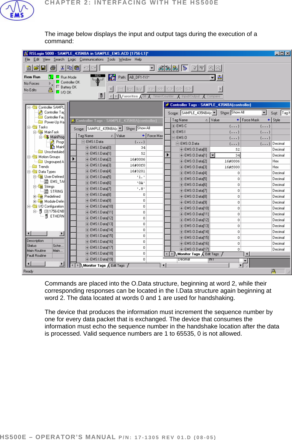 CHAPTER 2: INTERFACING WITH THE HS500E The image below displays the input and output tags during the execution of a command:  Commands are placed into the O.Data structure, beginning at word 2, while their corresponding responses can be located in the I.Data structure again beginning at word 2. The data located at words 0 and 1 are used for handshaking.   The device that produces the information must increment the sequence number by one for every data packet that is exchanged. The device that consumes the information must echo the sequence number in the handshake location after the data is processed. Valid sequence numbers are 1 to 65535, 0 is not allowed.    HS500E – OPERATOR’S MANUAL P/N: 17-1305 REV 01.D (08-05) PAGE 16 OF 51